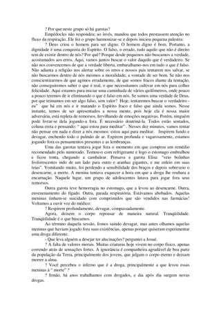 ? Por que neste grupo só há garotas?
Empédocles não respondeu; ao invés, mandou que todos prestassem atenção no
fluxo da respiração. Ele fez o grupo harmonizar-se e depois iniciou pequena palestra:
? Deus criou o homem para ser digno. O homem digno é bom. Portanto, a
dignidade é uma conquista do Espírito. O falso, o errado, tudo aquilo que não é direito
tem de existir dentro de nós? Por quê? Porque desde pequenos não buscamos a verdade,
acostumados aos erros. Aqui, vamos juntos buscar o valor daquilo que é verdadeiro. Se
não nos convencemos de que a verdade liberta, embaralhamo-nos em tudo o que é falso.
Não adianta a religião nos alertar sobre os erros e nossos pais tentarem nos salvar, se
não buscarmos dentro de nós mesmos a moralidade, a vontade de ser bom. Se não nos
conscientizarmos de que agimos erradamente, de que somos fracos diante da tentação,
não conseguiremos saber o que é real, o que necessitamos cultivar em nós para colher
felicidade. Aqui estamos para iniciar uma caminhada de vários quilômetros, onde pouco
a pouco teremos de ir eliminando o que é falso em nós. Se somos uma verdade de Deus,
por que teimamos em ser algo falso, sem valor? Hoje, tentaremos buscar o verdadeiro -
eu” que há em nós e ir matando o Espírito fraco e falso que ainda somos. Nesse
instante, temos de ser apresentados a nossa mente, pois hoje ela é nossa maior
adversária, está repleta de remorsos, fervilhando de emoções negativas. Porém, ninguém
pode livrar-se dela jogando-a fora. É necessário doutriná-la. Todos estão sentados,
coluna ereta e pensando: “ aqui estou para meditar” . Nesses dez minutos, vamos tentar
não pensar em nada e dizer a nós mesmos: estou aqui para meditar. Inspirem fundo e
devagar, enchendo todo o pulmão de ar. Expirem profunda e vagarosamente, estamos
jogando fora os pensamentos presentes e as lembranças.
Uma das garotas tentava jogar fora o momento em que comprou um remédio
recomendado pelo namorado. Tomou-o com refrigerante e logo o estomago embrulhou
e ficou tonta, chegando a cambalear. Pensava a garota Elisa: “veio bolinhas
fosforescentes indo de um lado para outro e aranhas gigantes, e me enleio em suas
teias”. Vomitando muito, foi perdendo a sensibilidade dos braços e depois sobreveio o
desencarne, a morte. A menina tentava esquecer a hora em que a droga lhe roubara a
encarnação. Naquele lugar, um grupo de adolescentes lutava para jogar fora seus
remorsos.
Outra garota teve hemorragia no estomago, que a levou ao desencarne. Outra,
envenenamento do fígado. Outra, parada respiratória. Estávamos abobados. Aquelas
meninas tinham-se suicidado com comprimidos que são vendidos nas farmácias!
Voltamos a ouvir voz do médico:
? Respirem profundamente, devagar, compassadamente.
Agora, deixem o corpo repousar de maneira natural. Tranqüilidade.
Tranqüilidade é o que buscamos.
Ao término daquela sessão, fomos saindo devagar, mas antes olhamos aquelas
meninas que haviam jogado fora suas existências, apenas porque quiseram experimentar
uma droga diferente.
- Que leva alguém a desejar ter alucinações? perguntei a Josué.
? A falta de valores morais. Muitas criaturas hoje vivem no corpo físico, apenas
correndo atrás de sensações fortes. A ignorância é companheira agradável de boa parte
da população da Terra, principalmente dos jovens, que julgam o corpo eterno e deixam
morrer a alma.
? Você percebeu o inferno que é a droga, principalmente a que levou essas
meninas à “ morte” ?
? Irmão, há anos trabalhamos com drogados, e dia após dia surgem novas
drogas.
 