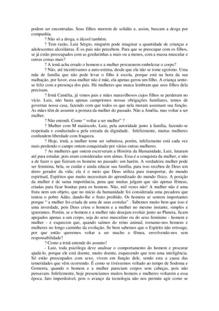 podem ser encontradas. Seus filhos morrem de solidão e, assim, buscam a droga por
companhia.
? Não só a droga, o álcool também.
? Tem razão, Luiz Sérgio, ninguém pode imaginar a quantidade de crianças e
adolescentes alcoólatras. E os pais não percebem. Para que se preocupar com os filhos,
se já estão preocupados com as gordurinhas a mais ou a menos, com a massa muscular e
outras coisas mais?
? A irmã acha errado o homem e a mulher procurarem embelezar o corpo?
? Não, até incentivamos a auto-estima, desde que ela não se tome egoísmo. Uma
mãe de família que não pode levar o filho à escola, porque está na hora da sua
malhação, por favor, essa mulher não é mãe, ela apenas gerou um filho. A criança sente-
se feliz com a presença dos pais. Há mulheres que nunca lembram que seus filhos dela
precisam.
? Irmã Camélia, já vimos pais e mães maravilhosos cujos filhos se perderam no
vício. Luiz, não basta apenas cumprirmos nossas obrigações familiares, temos de
governar nossa casa, fazendo com que todos os que nela moram assumam sua função.
As mães têm de assumir a postura da mulher do passado. Não a Amélia, mas voltar a ser
mulher.
? Não entendi. Como “ voltar a ser mulher” ?
? Mulher com M maiúsculo, Luiz, pela autoridade junto à família, fazendo-se
respeitada e conduzindo-a pela estrada da dignidade. Infelizmente, muitas mulheres
confundem liberdade com fraqueza.
? Hoje, irmã, a mulher teme ser submissa, porém, infelizmente está cada vez
mais perdendo o campo ontem conquistado por várias outras mulheres.
? As mulheres que ontem escreveram a História da Humanidade, Luiz, lutaram
até para estudar, pois eram consideradas sem almas. Essa é a conquista da mulher, e não
a de fazer o que fizeram os homens no passado: um harém. A verdadeira mulher pode
ser feminina, bela, se cuidar e ainda educar sua família, para isso recebeu de Deus um
útero gerador da vida; ela é o meio que Deus utiliza para transportar, do mundo
espiritual, Espíritos que muito necessitam do aprendizado do mundo físico. A posição
da mulher é de suma importância, pena que muitas julgam que são apenas fêmeas,
criadas para ficar bonitas para os homens. Não, mil vezes não! A mulher não é uma
fruta nem um objeto, que no início da humanidade foi considerada uma pecadora que
tentou o pobre Adão, dando-lhe o fruto proibido. Os homens se sentem importantes
porque “ a mulher foi criada de uma de suas costelas” . Sabemos muito bem que isso é
uma inverdade, pois Deus criou o homem e a mulher no mesmo instante, simples e
ignorantes. Porém, se o homem e a mulher não desejam evoluir junto ao Planeta, ficam
apegados apenas a um corpo, seja do sexo masculino ou do sexo feminino - homem e
mulher - e esquecem que, quando saímos do reino animal, tornamo-nos homens e
mulheres no longo caminho da evolução. Se bem sabemos que o Espírito não retroage,
por que então queremos voltar a ser macho e fêmea, envolvendo-nos sem
responsabilidade?
? Como a irmã entende do assunto!
- Luiz, toda psicóloga deve analisar o comportamento do homem e procurar
ajudá-lo, porque ele está doente, muito doente, esquecendo que tem uma inteligência.
Só estão preocupados com sexo, vivem em função dele, sendo esta a causa das
temeridades que vêm ocorrendo. É como se tivéssemos voltado ao tempo de Sodoma e
Gomorra, quando o homem e a mulher pareciam corpos sem cabeças, pois não
pensavam. Infelizmente, hoje presenciamos muitos homens e mulheres voltarem a essa
época, fato imperdoável, pois o avanço da tecnologia não nos permite agir como se
 