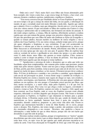 Onde está o erro? Fácil, muito fácil: esses filhos não foram alimentados pelo
bom exemplo; eles viram a outra face, a que estava longe do Centro, a face cruel, sem
máscara, homens e mulheres egoístas, maledicentes, orgulhosos e fanáticos.
“ Esta nossa conversa tem por finalidade alertar as Casas Espíritas de que hoje é
um novo tempo e de que a criança de ontem não tinha, em seu quarto, a informação do
mundo; de que a sociedade atual está muito liberada à moda dela. Aqueles que sabem
que o plantio é livre e a colheita, mais que obrigatória têm de unir-se e viver de acordo
com seus valores morais. O que está tirando os filhos dos espíritas dos Centros é o fato
de crianças e adolescentes não se conhecerem, não formarem um núcleo de amizade. E
não tendo amigos espíritas, a criança, filha de espíritas, dificilmente aceitará a conduta
espírita que seus pais tentam lhe passar, porque seus preceitos religiosos são diferentes.
Os pais não percebem que seus filhos há muito não lembram as lições do Evangelho e,
quando se tomam adultos, buscam maridos ou mulheres de outras religiões e vão-se
embora das Casas Espíritas. E lá, nas outras crenças, acharão tempo para servir, porque
são quase obrigados a freqüentar as suas cerimônias. O que está acontecendo na
Doutrina é o mesmo que se deu no catolicismo: os pais freqüentavam as missas e os
filhos buscavam os divertimentos do mundo. Porém, dificilmente uma filha de crente
casa-se em uma igreja que não seja a de seus pais. E quantos filhos de espíritas hoje
estão-se vestindo de noivos e ajoelhando-se nos altares das igrejas e os pais achando
certo! E ainda dizem: meus filhos não querem se tornar espíritas. Claro, tornar-se
espírita é como se despir em público, é ficar nu diante do próximo. Isso hoje parece
muito difícil para aqueles que não desejam se tomar melhores.
? “ Agradecemos a presença de todos e desejamos que as aulas que terão nas
faculdades sejam bem compreendidas, não somente pelos irmãos aqui presentes, porém
ainda mais pelos leitores espíritas. Vamos unir-nos para a longa caminhada aos braços
de Deus, porém, para bem caminhar, torna-se preciso que cada um de nós lave sua veste
nupcial no riacho de águas cristalinas: as leis morais. O homem tem por dever conhecer
Deus. O Cristo já desbravou o caminho e nos convidou a caminhar, agora depende de
cada um de nós prosseguir ou parar. Á nossa frente surge o caminho da evolução e a
Doutrina Espírita nos ensina a maneira mais segura de chegar ao topo, sem crendices,
sem medos, sem dogmas, sem fanatismo. A Doutrina não veio para aguçar vaidades em
médiuns ou em espíritas, ela veio porque o Consolador estava previsto por Deus, que
faria muitas revelações, e a maior delas, dada pelos Espíritos, é a de que fora da
caridade não há salvação. Ela é uma voz que chega a todos os lugares, convidando o
homem a tomar-se bom. Os Espíritos sopram em todos os lugares e feliz aquele que
bem construir sua Casa Espírita, onde as vozes dos Espíritos ressoam como afinada
orquestra, deliciando os ouvidos daqueles que desejam escutar. Não foram os homens
que pescaram os Espíritos, os Espíritos é que chamaram os homens para a grande
revelação divina. A Doutrina surgiu assim: foram eles que, saindo do túmulo onde o
materialismo os havia sepultado, bateram bem forte à porta dos corações dos
encarnados, dizendo: cuidem-se, preparem- se, pois existe vida além vida. Foram os
Espíritos que murmuraram baixinho o nome de Allan Kardec; ele os ouviu, porque
assim o desejou. Nós, Espíritos, não temos tempo a perder, não podemos correr atrás
dos encarnados obrigando-os a nos escutar. Devemos, sim, ajudá-los a buscar as
informações, e nada melhor do que as obras básicas, porque elas são um riacho que
dessedenta os que têm sede de justiça.
Devemos realizar estudos espíritas, porque só respeitaremos os “mortos” quando
descobrirmos que não existe morte e que as almas daqueles que partiram do corpo físico
estão bem vivas, ou mais vivas do que aquelas que ainda precisam encontrar-se na
cadeia da carne. Uma Casa alicerçada no Evangelho de Jesus age como Ele agia, sem
 