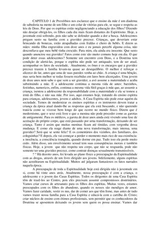 CAPITULO 1 de Provérbios nos esclarece que o ensino da mãe é um diadema
de sabedoria na mente de um filho e um colar de vitórias para ele, se segue e respeita as
leis de Deus. Por que os espíritas estão negligenciando a educação dos filhos? Dizendo
não desejar obrigá-los, os filhos cada dia mais ficam distantes do Espiritismo. Hoje, a
juventude está sofrendo, pois não sabe se defender quando a dor a busca. Adolescentes
pregam susto na família com a gravidez precoce. Crianças, que deveriam estar
brincando de bonecas, estão atrapalhadas com fraldas e choro de bebês. E dizem as
mães: minha filha engravidou com doze anos e eu jamais percebi alguma coisa, não
desconfiava que meu bebê tinha crescido. Para mim, ela ainda era inocente. Que susto
quando anunciou sua gravidez! Fatos como este são muito comuns hoje em dia. O que
pode deter essas adolescentes? Somente um encontro com Deus, e a Doutrina tem
condição de alertá-las, porque o espírita não pode ser antiquado, tem de ser atual,
acompanhar os fatos da sociedade, Atualmente, os ônus e os encargos que a gravidez
precoce trazem à família levam-na quase ao desequilíbrio. O melhor é reforçar o
alicerce do lar, antes que uma de suas paredes venha ao chão. A criança é uma bênção,
mas seria bem melhor se todas fossem recebidas em lares bem alicerçados. Uma jovem
de doze anos nem sabe o que vem a ser gravidez, a avó assume a maternidade e acaba
substituindo a mãe. E a adolescente continua a mesma vida de antes: barzinhos,
festinhas, namoricos, enfim, continua a mesma vida fútil graças à mãe que, ao assumir a
criança, isentou a adolescente da responsabilidade com a maternidade e ela se tomou a
irmã do filho, e não sua mãe. Por isso, aqui estamos hoje, tratando do ensino espírita
para crianças, adolescentes, jovens e adultos. A Casa Espírita não pode estar aquém da
sociedade. Temos de modernizar os ensinos espíritas e os instrutores devem tratar a
criança da época atual dando-lhe as respostas que ela está buscando, e não querendo
tratá-la como se vivesse bem longe do que ocorre no mundo físico. Dizem que é
modernismo, que o sexo está livre e que a menina não pode proceder como as garotas
de antigamente. Para os médicos, a garota de doze anos ainda está vivendo uma fase de
aceitação do próprio corpo, que está passando por urna transformação, deixando de ser
criança. Tanto é assim que muitas meninas ficam até tímidas, com vergonha dessa
mudança. E como ela reage diante de uma nova transformação, mais intensa, uma
gravidez? Será que se sente feliz? E os comentários dos vizinhos, dos familiares, dos
coleguinhas? E depois, ela vai começar a perder o momento mais rico de sua existência:
a inocência, a consciência tranqüila, quando dorme em paz. Tudo isso ela perde muito
cedo. Além disso, um envolvimento sexual tem suas conseqüências morais e também
físicas. Hoje, a jovem que não respeita seu corpo, que não se resguarda, pode não
somente ter uma gravidez precoce, como contrair doenças sexualmente transmissíveis.
? “ Há dezoito anos, foi levada ao plano físico a preocupação da Espiritualidade
com as drogas, através de um livro dirigido aos jovens. Infelizmente, alguns espíritas
não acreditaram na Espiritualidade. Muitos até julgaram fantasiosos os fatos narrados
naquela época.
A preocupação de toda a Espiritualidade hoje está dirigida não à juventude em
si, como há vinte anos atrás. Atualmente, nossa preocupação é com a criança, o
adolescente e o jovem das Casas Espíritas. Todos os dirigentes de uma Casa Espírita
têm de trazê-los ao Centro, pois eles precisam assumir compromissos doutrinários.
Vamos criar cursos de artesanato para os filhos dos espíritas, Muitas vezes, estamos
preocupados com os filhos do abandono, quando os nossos são mendigos de amor.
Vamos fazer caridade, vestir os nus, dar de comer aos que têm fome, mas antes de tudo
vamos trazer nossa família para a Casa Espírita e educá-la com a cartilha do Cristo;
criar núcleos de ensino com ótimos profissionais, sem permitir que os conhecedores da
Doutrina se aposentem deixando os jovens sem quem os possa ensinar. Vamos dar
 