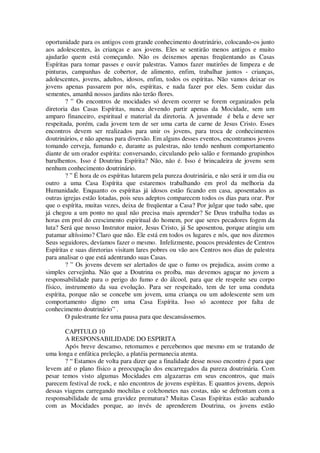oportunidade para os antigos com grande conhecimento doutrinário, colocando-os junto
aos adolescentes, às crianças e aos jovens. Eles se sentirão menos antigos e muito
ajudarão quem está começando. Não os deixemos apenas freqüentando as Casas
Espíritas para tomar passes e ouvir palestras. Vamos fazer mutirões de limpeza e de
pinturas, campanhas de cobertor, de alimento, enfim, trabalhar juntos - crianças,
adolescentes, jovens, adultos, idosos, enfim, todos os espíritas. Não vamos deixar os
jovens apenas passarem por nós, espíritas, e nada fazer por eles. Sem cuidar das
sementes, amanhã nossos jardins não terão flores.
? ” Os encontros de mocidades só devem ocorrer se forem organizados pela
diretoria das Casas Espíritas, nunca devendo partir apenas da Mocidade, sem um
amparo financeiro, espiritual e material da diretoria. A juventude é bela e deve ser
respeitada, porém, cada jovem tem de ser uma carta de carne de Jesus Cristo. Esses
encontros devem ser realizados para unir os jovens, para troca de conhecimentos
doutrinários, e não apenas para diversão. Em alguns desses eventos, encontramos jovens
tomando cerveja, fumando e, durante as palestras, não tendo nenhum comportamento
diante de um orador espírita: conversando, circulando pelo salão e formando grupinhos
barulhentos. Isso é Doutrina Espírita? Não, não é. Isso é brincadeira de jovens sem
nenhum conhecimento doutrinário.
? ” É hora de os espíritas lutarem pela pureza doutrinária, e não será ir um dia ou
outro a uma Casa Espírita que estaremos trabalhando em prol da melhoria da
Humanidade. Enquanto os espíritas já idosos estão ficando em casa, aposentados as
outras igrejas estão lotadas, pois seus adeptos comparecem todos os dias para orar. Por
que o espírita, muitas vezes, deixa de freqüentar a Casa? Por julgar que tudo sabe, que
já chegou a um ponto no qual não precisa mais aprender? Se Deus trabalha todas as
horas em prol do crescimento espiritual do homem, por que seres pecadores fogem da
luta? Será que nosso Instrutor maior, Jesus Cristo, já Se aposentou, porque atingiu um
patamar altíssimo? Claro que não. Ele está em todos os lugares e nós, que nos dizemos
Seus seguidores, devíamos fazer o mesmo. Infelizmente, poucos presidentes de Centros
Espíritas e suas diretorias visitam lares pobres ou vão aos Centros nos dias de palestra
para analisar o que está adentrando suas Casas.
? ” Os jovens devem ser alertados de que o fumo os prejudica, assim como a
simples cervejinha. Não que a Doutrina os proíba, mas devemos aguçar no jovem a
responsabilidade para o perigo do fumo e do álcool, para que ele respeite seu corpo
físico, instrumento da sua evolução. Para ser respeitado, tem de ter uma conduta
espírita, porque não se concebe um jovem, uma criança ou um adolescente sem um
comportamento digno em uma Casa Espírita. Isso só acontece por falta de
conhecimento doutrinário” .
O palestrante fez uma pausa para que descansássemos.
CAPITULO 10
A RESPONSABILIDADE DO ESPIRITA
Após breve descanso, retomamos e percebemos que mesmo em se tratando de
uma longa e enfática preleção, a platéia permanecia atenta.
? “ Estamos de volta para dizer que a finalidade desse nosso encontro é para que
levem até o plano físico a preocupação dos encarregados da pureza doutrinária. Com
pesar temos visto algumas Mocidades em algazarras em seus encontros, que mais
parecem festival de rock, e não encontros de jovens espíritas. E quantos jovens, depois
dessas viagens carregando mochilas e colchonetes nas costas, não se defrontam com a
responsabilidade de uma gravidez prematura? Muitas Casas Espíritas estão acabando
com as Mocidades porque, ao invés de aprenderem Doutrina, os jovens estão
 