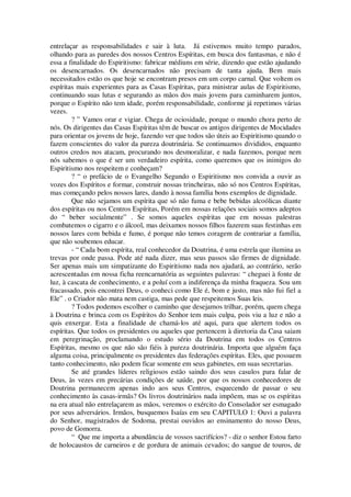 entrelaçar as responsabilidades e sair à luta. Já estivemos muito tempo parados,
olhando para as paredes dos nossos Centros Espíritas, em busca dos fantasmas, e não é
essa a finalidade do Espiritismo: fabricar médiuns em série, dizendo que estão ajudando
os desencarnados. Os desencarnados não precisam de tanta ajuda. Bem mais
necessitados estão os que hoje se encontram presos em um corpo carnal. Que voltem os
espíritas mais experientes para as Casas Espíritas, para ministrar aulas de Espiritismo,
continuando suas lutas e segurando as mãos dos mais jovens para caminharem juntos,
porque o Espírito não tem idade, porém responsabilidade, conforme já repetimos várias
vezes.
? ” Vamos orar e vigiar. Chega de ociosidade, porque o mundo chora perto de
nós. Os dirigentes das Casas Espíritas têm de buscar os antigos dirigentes de Mocidades
para orientar os jovens de hoje, fazendo ver que todos são úteis ao Espiritismo quando o
fazem conscientes do valor da pureza doutrinária. Se continuamos divididos, enquanto
outros credos nos atacam, procurando nos desmoralizar, e nada fazemos, porque nem
nós sabemos o que é ser um verdadeiro espírita, como queremos que os inimigos do
Espiritismo nos respeitem e conheçam?
? “ o prefácio de o Evangelho Segundo o Espiritismo nos convida a ouvir as
vozes dos Espíritos e formar, construir nossas trincheiras, não só nos Centros Espíritas,
mas começando pelos nossos lares, dando à nossa família bons exemplos de dignidade.
Que não sejamos um espírita que só não fuma e bebe bebidas alcoólicas diante
dos espíritas ou nos Centros Espíritas, Porém em nossas relações sociais somos adeptos
do “ beber socialmente” . Se somos aqueles espíritas que em nossas palestras
combatemos o cigarro e o álcool, mas deixamos nossos filhos fazerem suas festinhas em
nossos lares com bebida e fumo, é porque não temos coragem de contrariar a família,
que não soubemos educar.
- “ Cada bom espírita, real conhecedor da Doutrina, é uma estrela que ilumina as
trevas por onde passa. Pode até nada dizer, mas seus passos são firmes de dignidade.
Ser apenas mais um simpatizante do Espiritismo nada nos ajudará, ao contrário, serão
acrescentadas em nossa ficha reencarnatória as seguintes palavras: “ cheguei à fonte de
luz, à cascata de conhecimento, e a poluí com a indiferença da minha fraqueza. Sou um
fracassado, pois encontrei Deus, o conheci como Ele é, bom e justo, mas não fui fiel a
Ele” . o Criador não mata nem castiga, mas pede que respeitemos Suas leis.
? Todos podemos escolher o caminho que desejamos trilhar, porém, quem chega
à Doutrina e brinca com os Espíritos do Senhor tem mais culpa, pois viu a luz e não a
quis enxergar. Esta a finalidade de chamá-los até aqui, para que alertem todos os
espíritas. Que todos os presidentes ou aqueles que pertencem à diretoria da Casa saiam
em peregrinação, proclamando o estudo sério da Doutrina em todos os Centros
Espíritas, mesmo os que não são fiéis à pureza doutrinária. Importa que alguém faça
alguma coisa, principalmente os presidentes das federações espíritas. Eles, que possuem
tanto conhecimento, não podem ficar somente em seus gabinetes, em suas secretarias.
Se até grandes líderes religiosos estão saindo dos seus casulos para falar de
Deus, às vezes em precárias condições de saúde, por que os nossos conhecedores de
Doutrina permanecem apenas indo aos seus Centros, esquecendo de passar o seu
conhecimento às casas-irmãs? Os livros doutrinários nada impõem, mas se os espíritas
na era atual não entrelaçarem as mãos, veremos o exército do Consolador ser esmagado
por seus adversários. Irmãos, busquemos Isaías em seu CAPITULO 1: Ouvi a palavra
do Senhor, magistrados de Sodoma, prestai ouvidos ao ensinamento do nosso Deus,
povo de Gomorra.
“ Que me importa a abundância de vossos sacrifícios? - diz o senhor Estou farto
de holocaustos de carneiros e de gordura de animais cevados; do sangue de touros, de
 