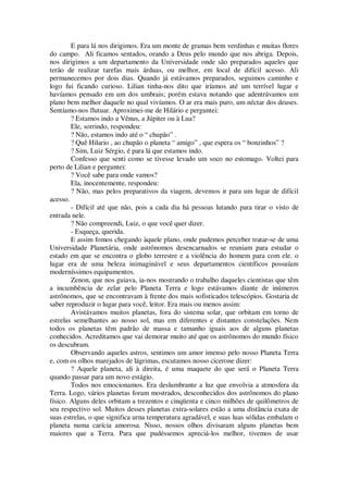 E para lá nos dirigimos. Era um monte de gramas bem verdinhas e muitas flores
do campo. Ali ficamos sentados, orando a Deus pelo mundo que nos abriga. Depois,
nos dirigimos a um departamento da Universidade onde são preparados aqueles que
terão de realizar tarefas mais árduas, ou melhor, em local de difícil acesso. Ali
permanecemos por dois dias. Quando já estávamos preparados, seguimos caminho e
logo fui ficando curioso. Lilian tinha-nos dito que iríamos até um terrível lugar e
havíamos pensado em um dos umbrais; porém estava notando que adentrávamos um
plano bem melhor daquele no qual vivíamos. O ar era mais puro, um néctar dos deuses.
Sentíamo-nos flutuar. Aproximei-me de Hilário e perguntei:
? Estamos indo a Vênus, a Júpiter ou à Lua?
Ele, sorrindo, respondeu:
? Não, estamos indo até o “ chupão” .
? Quê Hilario , ao chupão o planeta “ amigo” , que espera os “ bonzinhos” ?
? Sim, Luiz Sérgio, é para lá que estamos indo.
Confesso que senti como se tivesse levado um soco no estomago. Voltei para
perto de Lilian e perguntei:
? Você sabe para onde vamos?
Ela, inocentemente, respondeu:
? Não, mas pelos preparativos da viagem, devemos ir para um lugar de difícil
acesso.
- Difícil até que não, pois a cada dia há pessoas lutando para tirar o visto de
entrada nele.
? Não compreendi, Luiz, o que você quer dizer.
- Esqueça, querida.
E assim fomos chegando àquele plano, onde pudemos perceber tratar-se de uma
Universidade Planetária, onde astrônomos desencarnados se reuniam para estudar o
estado em que se encontra o globo terrestre e a violência do homem para com ele. o
lugar era de uma beleza inimaginável e seus departamentos científicos possuíam
moderníssimos equipamentos.
Zenon, que nos guiava, ia-nos mostrando o trabalho daqueles cientistas que têm
a incumbência de zelar pelo Planeta Terra e logo estávamos diante de inúmeros
astrônomos, que se encontravam à frente dos mais sofisticados telescópios. Gostaria de
saber reproduzir o lugar para você, leitor. Era mais ou menos assim:
Avistávamos muitos planetas, fora do sistema solar, que orbitam em torno de
estrelas semelhantes ao nosso sol, mas em diferentes e distantes constelações. Nem
todos os planetas têm padrão de massa e tamanho iguais aos de alguns planetas
conhecidos. Acreditamos que vai demorar muito até que os astrônomos do mundo físico
os descubram.
Observando aqueles astros, sentimos um amor imenso pelo nosso Planeta Terra
e, com os olhos marejados de lágrimas, escutamos nosso cicerone dizer:
? Aquele planeta, ali à direita, é uma maquete do que será o Planeta Terra
quando passar para um novo estágio.
Todos nos emocionamos. Era deslumbrante a luz que envolvia a atmosfera da
Terra. Logo, vários planetas foram mostrados, desconhecidos dos astrônomos do plano
físico. Alguns deles orbitam a trezentos e cinqüenta e cinco milhões de quilômetros de
seu respectivo sol. Muitos desses planetas extra-solares estão a uma distância exata de
suas estrelas, o que significa urna temperatura agradável, e suas luas sólidas embalam o
planeta numa carícia amorosa. Nisso, nossos olhos divisaram alguns planetas bem
maiores que a Terra. Para que pudéssemos apreciá-los melhor, tivemos de usar
 