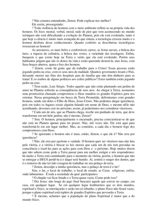 ? Não estamos entendendo, Zenon. Pode explicar-nos melhor?
Ele sorriu, prosseguindo:
? Toda violência do homem com o meio ambiente reflete-se na própria vida dos
homens. Os lixos mental, verbal, moral, tudo de pior que vem acontecendo no mundo
terráqueo não está dificultando a evolução do Planeta, pois ele está evoluindo, tanto é
que hoje a ciência é muito mais avançada do que ontem, a tecnologia cresceu muito e o
homem desfruta desse conhecimento. Quanto conforto as descobertas tecnológicas
trouxeram ao homem!
As aeronaves, os mais belos e confortáveis carros, as frotas navais, a beleza dos
lares, a riqueza da culinária, a beleza das vestes, a variedade das tecelagens. Enfim,
busquem o que existe hoje na Terra e verão que ela está evoluindo. Porém seus
habitantes julgam que são os donos da vida e estão querendo destruí-la, mas Jesus, com
Seus braços abertos, apara o lixo dos homens.
? Zenon, como há gente que dá trabalho para o Cristo! Essas pessoas estão
jogando pedra na cruz, com os seus atos de maldade. Quantos governantes lesam o País,
deixando morrer nas filas dos hospitais pais de família que não têm dinheiro para se
tratar! E os roubos de alguns políticos aos cofres públicos? Estes também estão jogando
pedra na cruz.
? Tem razão, Luiz Sérgio. Todos aqueles que não estão plantando um jardim de
amor no Planeta sofrerão as conseqüências de seus atos. Ao chegar à Terra, assinamos
uma promissória chamada compromisso e Deus mandou os grandes Espíritos para nos
orientar. Nessa peregrinação em busca da Terra Prometida, defrontamos com grandes
homens, sendo um deles o Filho de Deus, Jesus Cristo. Não podemos alegar ignorância,
pois em todos os lugares existe alguém falando em nome de Deus, e mesmo nEle não
acreditando, devemos crer no próximo; assim, já poderíamos nos considerar vitoriosos.
? Cada um de nós, que ao Planeta chega, recebe um punhado de terra, que deve
transformar em um belo jardim, não é mesmo, Zenon?
? Sim. O homem, principalmente o encarnado, precisa conscientizar-se de que
não está no Planeta apenas para ter prazer. Não, mil vezes não. Ele está aqui para
transformá-lo em um lugar melhor. Mas, ao contrário, a cada dia o homem foge dos
compromissos com Deus.
? Se ignorante o homem não é mais, então, Zenon, o que ele é? Não erra por
ignorância?
? Não, ele erra por egoísmo e vaidade. O homem quer ser vitorioso mas não luta
pela vitória, e a vitória é buscar as leis morais que cada um de nós tem gravadas na
consciência e trazê-las para as ações para com Deus e o próximo. Hoje muitos dizem
que não sabem como pode a Terra passar para um melhor estágio e nós respondemos:
há muito a Terra está caminhando para o momento da vitória, porém, o homem que não
se entregar a DEUS perdê-la-á e daqui será banido. Aí, sentirá o ranger dos dentes, que
é o remorso de não ter tido coragem de trabalhar no seu pedaço de terra,
? Zenon, desculpe a minha ignorância, mas o pedaço de terra é o lar?
Sim, o lar, o local de trabalho, o local de estudo, as Casas religiosas, enfim,
onde labutarmos. É toda a sociedade da qual participamos.
? O chupão vai ficar lotado e a Terra quase vazia. Como pode isso?
? Diz Jesus: não longe do jugo final buscarei aquele que estiver no campo, em
casa, em qualquer lugar. Se em qualquer lugar lembrarmos que os dois mundos,
espiritual e físico, se entrelaçarão e serão um só rebanho, o plano físico não ficará vazio,
porque o plano espiritual está repleto de grandes Espíritos que povoarão a Terra.
? É mesmo, achamos que a população do plano Espiritual é maior que a do
mundo físico.
 