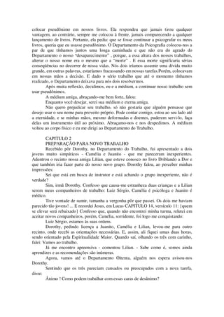 colocar pseudônimo em nossos livros. Ela respondeu que jamais tirou qualquer
vantagem, ao contrário, sempre me colocou à frente, jamais comparecendo a qualquer
lançamento de livros. Portanto, ela pedia: que se fosse continuar a psicografar os meus
livros, queria que eu usasse pseudônimo. O Departamento da Psicografia colocou-nos a
par de que tínhamos juntos uma longa caminhada e que não era do agrado do
Departamento o nosso “desaparecimento” , porque, a essa altura dos nossos trabalhos,
alterar o nosso nome era o mesmo que a “morte” . E essa morte significaria sérias
conseqüências no decorrer de nossa vidas. Nós dois iríamos assumir uma dívida muito
grande, em outras palavras, estaríamos fracassando em nossas tarefas.Porém, colocavam
em nossas mãos a decisão. E dado o sério trabalho que até o momento tínhamos
realizado, o Departamento deixava para nós dois resolvermos.
Após muita reflexão, decidimos, eu e a médium, a continuar nosso trabalho sem
usar pseudônimos.
A médium amiga, abraçando-me bem forte, falou:
Enquanto você desejar, serei sua médium e eterna amiga.
Não quero prejudicar seu trabalho, só não gostaria que alguém pensasse que
desejo usar o seu nome para proveito próprio. Pode contar comigo, estou ao seu lado até
a eternidade, e se minhas mãos, mesmo deformadas e doentes, puderem servi-lo, faça
delas um instrumento útil ao próximo. Abraçamo-nos e nos despedimos. A médium
voltou ao corpo físico e eu me dirigi ao Departamento do Trabalho.
CAPITULO 2
PREPARAÇÃO PARA NOVO TRABALHO
Recebido pôr Dorothy, no Departamento do Trabalho, fui apresentado a dois
jovens muito simpáticos - Camélia e Juanito - que me pareceram inexperientes.
Adentrou o recinto nossa amiga Lítian, que esteve conosco no livro Driblando a Dor e
que também iria fazer parte do nosso novo grupo. Dorothy falou, ao perceber minhas
impressões:
Sei que está em busca de instrutor e está achando o grupo inexperiente, não é
verdade?
Sim, irmã Dorothy. Confesso que causa-me estranheza duas crianças e a Lilian
serem meus companheiros de trabalho: Luiz Sérgio, Camélia é psicóloga e Juanito é
médico.
Tive vontade de sumir, tamanha a vergonha pôr que passei. Os dois me haviam
parecido tão jovens! ... E recordei Jesus, em Lucas CAPITULO 14, versículo 11: {quem
se elevar será rebaixado} Confesso que, quando não encontrei minha turma, relutei em
aceitar novos companheiros, porém, Camélia, sorridente, foi logo me conquistando:
Luiz Sérgio, estamos às suas ordens.
Dorothy, pedindo licença a Juanito, Camélia e Lilian, levou-me para outro
recinto, onde recebi as orientações necessárias. E, assim, ali fiquei umas duas horas,
sendo orientado pela Espiritualidade Maior. Quando saí, olhando os três com carinho,
falei: Vamos ao trabalho.
Já me encontro apreensiva - comentou Lilian. - Sabe como é, somos ainda
aprendizes e as recomendações são inúmeras.
Agora, vamos até o Departamento Oitenta, alguém nos espera avisou-nos
Dorothy.
Sentindo que os três pareciam cansados ou preocupados com a nova tarefa,
disse:
Ânimo ! Como podem trabalhar com essas caras de desânimo?
 