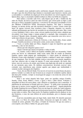 Os painéis eram analisados pelos astrônomos daquele observatório e pareceu-
nos que o que eles descobriam logo intuíam os encarnados para fazerem o mesmo, pois
a curiosidade e o semblante de alegria por tê-los descoberto era visível naqueles rostos.
Queira Deus, logo os encarnados também tenham no olhar esse brilho de conquista.
Dali saímos e recordei cada livro, cada degrau que já subi, e lembre-me das
mãos da Alayde, da Lúcia e parei nas mãos da Irene, que correm junto ao lápis a cada
letra que se inicia, formando as palavras, e com fervor fiz uma prece recordando o Livro
dos Médiuns CAPITULO XXXI, Dissertações Espíritas, VII: Qual a instituição
humana, ou mesmo divina, que não encontrou obstáculos a vencer, cismas contra que
lutar? Se apenas tivésseis uma existência triste e lânguida, ninguém vos atacaria,
sabendo perfeitamente que havíeis de sucumbir de um momento para outro. Mas, como
a vossa vitalidade é forte e ativa, como a árvore espírita tem fortes raízes, admitem que
ela poderá viver longo tempo e tentam golpeá-la a machado. Que conseguirão esses
invejosos? Quando muito, deceparão alguns galhos, que renascerão com seiva nova e
serão mais robustos do que nunca. Channing.
Os painéis mostravam a beleza do Universo, e nós, diante deles, fomos saindo
devagar. Camélia encontrava-se bem junto a mim, assim como o Juanito.
? Luiz, as tarefas dadas por Deus, ninguém é capaz de impedi-las que sejam
realizadas, a não ser nós mesmos .
? Pensa que não chegamos quase a isso?
? Seria o mesmo que morrer novamente e voltar ao nada.
? É, Juanito, como é difícil um Espírito trabalhar junto aos encarnados! Ainda
existe um louvor ao sobrenatural, ainda existe muita falta de estudo na Doutrina
Espírita, muitos ainda julgam que mediunidade é o único ponto de referência da
Doutrina. Como estão enganados! o contato Espírito e médium é muito mais complexo
do que imaginam. Para um belo trabalho torna-se necessária uma atração magnética,
cujo laço amoroso não se rompe de repente. É como uma gestação, são horas, dias,
meses, anos de conversa, de estudo, para formar uma dupla que não pode ser separada
de um momento para outro. Os médiuns conscienciosos deveriam escrever mais,
contando suas experiências para orientar aqueles que julgam que mediunidade é
somente receber mensagens dos Espíritos.
? Luiz, diz um filósofo hindu: Um raio de sol escreveu na areia branca da praia a
palavra verdade e as ondas do mar levaram-na ao coração do verdadeiro espírita. Quem
não lutar pela verdade, o tempo se encarregará de apagar o seu nome das areias do mar
do Espiritismo.
Sorri e me retirei daquele belo lugar, junto aos queridos amigos Camélia,
Juaníto, Lilian, Josué, Hilário e Jessé, e agora o bom e sábio Zenon. Voltamos a
mergulhar em busca do nosso plano, cujas vibrações se entrelaçam com a atmosfera. A
plataforma de astronomia ia ficando para trás e pensei: “ E ainda existe encarnado que
julga que os mortos vivem vagando de camisolão, sem nada fazer” . Aquela plataforma
do mundo Espiritual do nosso Planeta Terra era um lugar de estudo dos outros planetas.
Muitos também julgam que aquele que já desencarnou possa ficar viajando pelo Planeta
ou por todos os outros. Não é bem assim. Os Espíritos também têm de obedecer às leis
das fronteiras, e estas são mais difíceis de serem derrubadas, pois se chamam campo
vibratório.
Josué nos encaminhou para um lugar lindo, muito lindo. Os miosótis pareciam
mais azuis e as flores do campo, junto deles, formavam um tapete de sonhos .Tive
vontade de correr, gritando: Viva Deus, o Criador do Universo! Só que me contive e,
com respeito, orei a Deus o Salmo 42, que gosto muito:
 