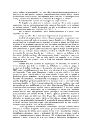 muitas mulheres acham demérito viver para o lar. Andam atrás dos prazeres da carne e
as crianças, os adolescentes e os jovens estão cada vez mais sozinhos. Muitas crianças
vivem defronte dos televisores e do computador. O sexo virtual é tão normal para essas
crianças, que elas terão dificuldade de se relacionar. E aí chegarão os traumas.
A irmã ia falando, enquanto nos levava para um amplo auditório:
Ali despediu-se e adentramos o auditório, cercado de vidro e tendo no centro
quatro telas, para que todos pudessem apreciar a palestra. Uma música suave trazia paz
ao ambiente quando Cristophe deu entrada e as telas se acenderam, com letras em
terceira dimensão, mostrando Provérbios CAPITULO 29:
Vara e correção dão sabedoria, mas o menino abandonado a si mesmo causa
vergonha a sua mãe.
Corrige teu filho e dar-te-á descanso, proporcionando prazer a tua alma.
O palestrante cumprimentou o público e ficamos encantados, pois as quatro telas
o projetavam como se ele estivesse nos quatro lugares. Era algo novo, diferente, e com
que sabedoria ele ia relatando os erros cometidos pelos pais, a falta de autoridade junto
aos filhos. E foi projetando os jovens nos lares, nas escolas, nos cinemas, nos bailes- no
trânsito, e a falta de responsabilidade para com a vida. Uma criança, muitas vezes, não
tem conhecimento de quanto ganha uma doméstica, e para a criança, o mundo pode se
acabar, pois não conhece o mundo verdadeiro, vive fora da realidade. Aí foi projetada a
propaganda da maconha, dizendo que é inofensiva - palavras de traficante e de
dependente. Assistimos a filmes sobre os assassinatos ligados à maconha, às guerras em
torno do tráfico do crack. Vimos as várias espécies de maconha: as de péssima
qualidade e as de alta potência, como o skank uma maconha supervalorizada em
qualquer mercado.
Também divisamos os crimes das organizações, dos traficantes, dos usuários, e
aí foi mostrado, para todos os Espíritos que trabalham no combate às drogas, o
crescimento do tráfico, os altos preços da maconha, principalmente as com alto teor de
THC (delta 9-tetrahidrocanabinol), que têm o princípio ativo da droga potencializado
em laboratório. Vimos esses laboratórios criando a maconha sintética, bem mais
perigosa do que a cannabis sativa a erva. Essa maconha é muito forte e é grande a
preferência por ela, deixando a cocaína por estar sofrendo adulterações. O tráfico da
maconha está aumentando, principalmente pela propaganda de pessoas conhecidas e
queridas do público, que dizem que ela não vicia, mas quase todos os seus usuários não
conseguem largá-la. No Brasil, se as autoridades não alertarem a população para o mal
da maconha, ela logo será liberada. Aí, será o fim. Maconha mata? Mata. Qual a causa
dos mais terríveis assassinatos, assaltos, estupros, espancamentos? A maconha. Muitos
acham que o crack é o único vilão; ele é o caminho para o inferno mas a maconha
também não fica atrás, principalmente aquelas que hoje os traficantes internacionais
estão produzindo, com alto teor de THC. E depois, a pena de quem trafica maconha é
bem menor do que a do tráfico das outras drogas. Se as autoridades não levantarem
trincheiras nos colégios, nos lugares públicos, logo todas as crianças, adolescentes e
jovens tornar-se-ão usuários da maconha. E a maconha de alta potência está chegando
ao Brasil, trazida de alguns países, onde está sendo supervalorizada, por levar o usuário
a um estado que dizem de “ delírio Cristoplie elucidava:
- Nesta oportunidade, relembramos sucintamente, conforme a ciência médica
terráquea, a existência de algumas outras drogas que causam dependência química: as
drogas depressoras do sistema nervoso central (SNC), como o álcool etílico, opiáceos,
tranqüilizantes, inalantes e outros; os estimulantes do SNC como a cocaína, o crack e
outros; os alucinógenos propriamente ditos como LSD (dietilamina do ácido lisérgico),
ayahusca e outros; as drogas de ação mista como as anfetaminas alucinógenas, a
 
