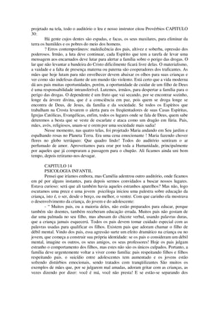 projetado na tela, todo o auditório o leu e nosso instrutor citou Provérbios CAPITULO
30:
Há gente cujos dentes são espadas, e facas, os seus maxilares, para eliminar da
terra os humildes e os pobres do meio dos homens.
? Erros contemporâneos: maledicência dos pais, altivez e soberba, opressão dos
poderosos. Irmão, a luta deve continuar, cada Espírito que tem a tarefa de levar uma
mensagem aos encarnados deve lutar para alertar a família sobre o perigo das drogas. O
lar que não levantar a bandeira do Cristo dificilmente ficará livre delas. O materialismo,
a vaidade e a falta de presença materna ou paterna são cooperadores dos traficantes. As
mães que hoje lutam para não envelhecer devem abaixar os olhos para suas crianças e
ver como são indefesas diante de um mundo tão violento. Está certo que a vida moderna
dá aos pais muitas oportunidades, porém, a oportunidade de cuidar de um filho de Deus
é uma responsabilidade intransferível. Lutemos, irmãos, para despertar a família para o
perigo das drogas. O dependente é um fruto que vai secando, por se encontrar sozinho,
longe da árvore divina, que é a consciência em paz, pois quem se droga longe se
encontra de Deus, de Jesus, da família e da sociedade. Se todos os Espíritos que
trabalham na Crosta levarem o alerta para os freqüentadores de suas Casas Espíritas,
Igrejas Católicas, Evangélicas, enfim, todos os lugares onde se fala de Deus, quem sabe
deteremos a besta que se veste de escarlate e ataca como um dragão em fúria. Pais,
mães, avós, religiosos, unam-se e orem por uma sociedade mais sadia!
Nesse momento, nas quatro telas, foi projetado Maria andando em Seu jardim e
espalhando rosas no Planeta Terra. Era uma cena emocionante ! Maria fazendo chover
flores no globo terráqueo: Que quadro lindo! Todos do auditório sentiram o ar
perfumado de amor. Aproveitamos para orar por toda a Humanidade, principalmente
por aqueles que já compraram a passagem para o chupão. Ali ficamos ainda uni bom
tempo, depois retiramo-nos devagar.
CAPITULO 14
PSICOLOGIA INFANTIL
Pensei que iríamos embora, mas Camélia adentrou outro auditório, onde ficamos
em pé por alguns instantes, para depois sermos convidados a buscar nossos lugares.
Estava curioso: será que ali também havia aqueles estranhos aparelhos? Mas não, logo
escutamos uma prece e uma jovem psicóloga iniciou uma palestra sobre educação da
criança, isto é, o ser, desde o berço, ou melhor, o ventre. Com que carinho ela mostrava
o desenvolvimento da criança, do jovem e do adolescente:
- “ Muitos pais, ou a maioria deles, não estão preparados para educar, porque
também são doentes, também receberam educação errada. Muitos pais não gostam de
dar uma palmada no seu filho, mas abusam do chicote verbal, usando palavras duras,
que a criança jamais esquecerá. Todos os pais devem tomar cuidado especial com as
palavras usadas para qualificar os filhos. Existem pais que adoram chamar o filho de
débil mental. Vindo dos pais, essa agressão surte um efeito dramático na criança ou no
jovem, que começa a construir sua própria identidade: se os pais o consideram um débil
mental, imagine os outros, os seus amigos, os seus professores! Hoje os pais julgam
estranho o comportamento dos filhos, mas estes não são os únicos culpados. Portanto, a
família deve urgentemente voltar a viver como família: pais respeitando filhos e filhos
respeitando pais. o suicídio entre adolescentes tem aumentado e os jovens estão
sofrendo distúrbios emocionais, sendo tratados com tranqüilizantes São muitos os
exemplos de mães que, por se julgarem mal amadas, adoram gritar com as crianças, as
vezes dizendo por dizer: você é má, você não presta! E se estão-se separando dos
 