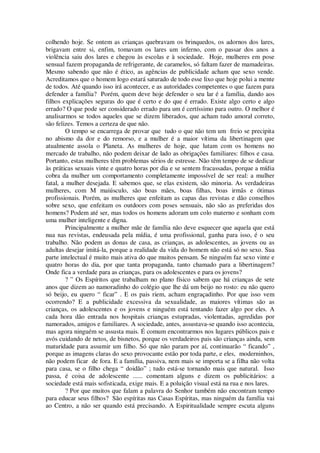 colhendo hoje. Se ontem as crianças quebravam os brinquedos, os adornos dos lares,
brigavam entre si, enfim, tomavam os lares um inferno, com o passar dos anos a
violência saiu dos lares e chegou às escolas e à sociedade. Hoje, mulheres em pose
sensual fazem propaganda de refrigerante, de caramelos, só faltam fazer de mamadeiras.
Mesmo sabendo que não é ético, as agências de publicidade acham que sexo vende.
Acreditamos que o homem logo estará saturado de todo esse lixo que hoje polui a mente
de todos. Até quando isso irá acontecer, e as autoridades competentes o que fazem para
defender a família? Porém, quem deve hoje defender o seu lar é a família, dando aos
filhos explicações seguras do que é certo e do que é errado. Existe algo certo e algo
errado? O que pode ser considerado errado para um é certíssimo para outro. O melhor é
analisarmos se todos aqueles que se dizem liberados, que acham tudo amoral correto,
são felizes. Temos a certeza de que não.
O tempo se encarrega de provar que tudo o que não tem um freio se precipita
no abismo da dor e do remorso, e a mulher é a maior vítima da libertinagem que
atualmente assola o Planeta. As mulheres de hoje, que lutam com os homens no
mercado de trabalho, não podem deixar de lado as obrigações familiares: filhos e casa.
Portanto, estas mulheres têm problemas sérios de estresse. Não têm tempo de se dedicar
às práticas sexuais vinte e quatro horas por dia e se sentem fracassadas, porque a mídia
cobra da mulher um comportamento completamente impossível de ser real: a mulher
fatal, a mulher desejada. E sabemos que, se elas existem, são minoria. As verdadeiras
mulheres, com M maiúsculo, são boas mães, boas filhas, boas irmãs e ótimas
profissionais. Porém, as mulheres que enfeitam as capas das revistas e dão conselhos
sobre sexo, que enfeitam os outdoors com poses sensuais, não são as preferidas dos
homens? Podem até ser, mas todos os homens adoram um colo materno e sonham com
uma mulher inteligente e digna.
Principalmente a mulher mãe de família não deve esquecer que aquela que está
nua nas revistas, endeusada pela mídia, é uma profissional, ganha para isso, é o seu
trabalho. Não podem as donas de casa, as crianças, as adolescentes, as jovens ou as
adultas desejar imitá-la, porque a realidade da vida do homem não está só no sexo. Sua
parte intelectual é muito mais ativa do que muitos pensam. Se ninguém faz sexo vinte e
quatro horas do dia, por que tanta propaganda, tanto chamado para a libertinagem?
Onde fica a verdade para as crianças, para os adolescentes e para os jovens?
? ” Os Espíritos que trabalham no plano físico sabem que há crianças de sete
anos que dizem ao namoradinho do colégio que lhe dá um beijo no rosto: eu não quero
só beijo, eu quero “ ficar” . E os pais riem, acham engraçadinho. Por que isso vem
ocorrendo? E a publicidade excessiva da sexualidade, as maiores vítimas são as
crianças, os adolescentes e os jovens e ninguém está tentando fazer algo por eles. A
cada hora dão entrada nos hospitais crianças estupradas, violentadas, agredidas por
namorados, amigos e familiares. A sociedade, antes, assustava-se quando isso acontecia,
mas agora ninguém se assusta mais. É comum encontrarmos nos lugares públicos pais e
avós cuidando de netos, de bisnetos, porque os verdadeiros pais são crianças ainda, sem
maturidade para assumir um filho. Só que não param por aí, continuarão “ ficando” ,
porque as imagens claras do sexo provocante estão por toda parte, e eles, moderninhos,
não podem ficar de fora. E a família, passiva, nem mais se importa se a filha não volta
para casa, se o filho chega “ doidão” ; tudo está-se tornando mais que natural. Isso
passa, é coisa de adolescente ...... comentam alguns e dizem os publicitários: a
sociedade está mais sofisticada, exige mais. E a poluição visual está na rua e nos lares.
? Por que muitos que falam a palavra do Senhor também não encontram tempo
para educar seus filhos? São espíritas nas Casas Espíritas, mas ninguém da família vai
ao Centro, a não ser quando está precisando. A Espiritualidade sempre escuta alguns
 