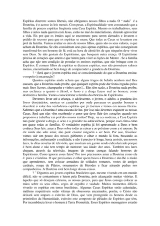 Espíritas dizerem: somos liberais, não obrigamos nossos filhos a nada. O “ nada” é a
Doutrina, é o acesso às leis morais. Com pesar, a Espiritualidade vem constatando que a
família de poucos espíritas freqüenta uma Casa Espírita. Mesmo os trabalhadores, seus
filhos e netos nada querem com Jesus, estão no mar do materialismo, dizendo aproveitar
a vida. Eis por que os irmãos aqui se encontram: para serem alertados e levarem o
pedido de socorro para que os espíritas se unam. Que todas as Casas se levantem em
prol da família. Vamos avaliar os atos de nossos filhos, quais são os seus valores, o que
acham da Doutrina. Se eles consideram seus pais apenas espíritas, que não conseguiram
transformá-los em homens de fé, está na hora de alertá-los de que ninguém deve viver
sem Deus. Se não gostam do Espiritismo, que busquem outra crença. O Espiritismo
precisa de corações que amem e que lutem para viver as lições do Mestre . Se a família
acha que não tem condição de postular os ensinos espíritas, que não brinque com os
Espíritos. É comum filhos de espíritas se dizerem espíritas, mas não possuírem valores
morais, encontrando-se bem longe de compreender a grandeza da Doutrina.
? “ Será que o jovem espírita está-se conscientizando do que a Doutrina ensina:
o respeito à encarnação?
Quantos espíritas ainda acham que alguns tragos de bebida nenhum mal lhes
causam, que a Doutrina nada proíbe, que qualquer espírita pode dar festas regadas pelos
mais finos licores, champanhe e vinhos caros!... Eles têm razão, a Doutrina nada proíbe,
mas esclarece o quanto o álcool, o fumo e a droga fazem mal ao homem, como
destroem a família. Vamos conscientizar a família das belezas do Espiritismo.
Devemos levar até a criança, o adolescente, o jovem, o adulto, a grandeza dos
livros doutrinários, mostrar os caminhos por onde passaram os grandes homens e
descobrir o valor dos verdadeiros espíritas que já tivemos e temos em nossas fileiras.
Sabemos que a Doutrina é uma cascata de luz, por isso não devemos esquecer as nossas
Casas. Será que elas vêm recebendo o amor que deve fluir dos corações quando nos
propomos a trabalhar em prol dos nossos irmãos? Hoje, na era moderna, a Casa Espírita
não pode ignorar a droga, o sexo e a gravidez na adolescência, porque esses fatos estão
em quase todas as famílias. O verdadeiro espírita já foi apresentado a Deus e bem
conhece Suas leis: amar a Deus sobre todas as coisas e ao próximo como a si mesmo. Se
ele ainda não sabe amar, não pode ensinar ninguém a ser bom. Por isso, frisamos:
vamos sair um pouco dos nossos gabinetes e olhar o mundo lá fora, buscando as
informações, enfrentando a realidade; e não é preciso ir longe, basta assistir, em nossos
lares, às ditas novelas de televisão, que mostram um garoto sendo ridicularizado porque
é bom aluno e não tem tempo de namorar; sua idade: dez anos. Também nos lares
chegam, através da televisão, imagens de outras crenças falando horrores do
Espiritismo. Como ignorar esses fatos? Por isso precisamos amar a Doutrina como ela
é: pura e cristalina. O que precisamos é olhar quem busca a Doutrina e dar-lhe o muito
que aprendemos, sem colocar armadura de soldados romanos, vestes de antigos
cardeais, roupa de Pilatos, ornamentos de Herodes e ficar atirando pedras nos
companheiros. A Doutrina está bem longe dessas coisas.
? ” Digamos aos jovens espíritas brasileiros que, mesmo vivendo em um mundo
difícil, não se contaminem e lutem pela Doutrina, pois alcançarão muitas vitórias. E
àqueles que só desejam celeuma, as nossas preces, para que Jesus consiga colocar as
mãos sobre os seus olhos, cegos de orgulho e vaidade. Muitos momentos difíceis
viverão os espíritas em terras brasileiras. Algumas Casas Espíritas serão caluniadas,
médiuns respeitáveis serão vítimas de obsessores encarnados, porém, o Cristo não
deixará sem amparo o exército de Deus, que vem protegendo os homens desde os
primórdios da Humanidade, exército este composto de plêiades de Espíritos que têm,
Por incumbência levar o homem à Terra Prometida. Esses Espíritos mensageiros estarão
 