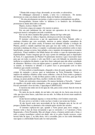 “ Diante dele avança o fogo, devorando, ao seu redor, os adversários.
Os relâmpagos clarearam o mundo, a terra viu e estremeceu. Os montes
derreteram-se como cera diante do Senhor, diante do Senhor de toda a terra.
“ Os céus proclamaram sua justiça, e todos os povos contemplaram sua glória.
Envergonhados ficaram todos os idólatras e os fanáticos das divindades;
prostraram-se diante dele todos os deuses.
Depois, recitou o Salmo 105:
Converteu a água em sangue e fez morrer os peixes.
Em seu país pulularam rãs, até mesmo nos aposentos do rei. Ordenou que
surgissem insetos e mosquitos em todo o território.
Em vez de chuva mandou-lhes granizo, chamas de fogo sobre país.
Devastou-lhes as vinhas e figueiras, destroçou as árvores da região.
O instrutor colocou-nos a par do aquecimento da Terra. Falando sobre a
mudança climática que vem ocorrendo, mostrou os países julgados causadores da
emissão dos gases do efeito estufa. O homem está tentando retardar a evolução do
Planeta, porém o mundo espiritual luta para que isso não venha a ocorrer. Foi-nos
mostrada a mudança do clima, e o espanto: os principais países poluidores serão os mais
beneficiados, porque as terras, hoje geladas, com o aumento da temperatura se tomarão
cultiváveis. Vimos também o tão falado buraco de ozônio e o que ele representa para a
Espiritualidade. Vamos imaginar que ele seja o ponto de embarque para os deportados
da Terra. E o aquecimento do Planeta? O palestrante mostrou o que é necessário fazer
para que em todos os países o solo seja fértil; o que está faltando na atmosfera para
melhorar as condições de plantio; o que deve fazer cada país para não afetar a produção
de alimentos. Mostrou a seca em alguns países e, quando isso vier a ocorrer, o homem
se unindo, as fronteiras se abrindo e os países ricos se preocupando com os fatos
climáticos que estarão ocorrendo.
A Terra sofrerá a transformação, chegando a hora do parto quando sairá do seu
estágio de expiação e provas, para se transformar na Terra Prometida. Víamos o
impacto da mudança climática sobre certas colheitas, a luta da Terra contra a ganância
dos homens poderosos. A mão de Deus pairava sobre as mãos do Cristo, para que Este
consiga, no prazo predito por Deus, receber o troféu da vitória.
Todos nós estávamos emocionados. Os mansos herdarão a Terra,Os “ deuses”
do orgulho e do poder serão esmagados, como as pragas são destruídas pelos homens.
Foi-nos mostrado o livro de João, o Apocalipse CAPITULO22:
E mostrou-me então um rio de água da vida, pura como cristal. Saía do trono de
Deus e do Cordeiro.
No meio da rua da cidade, de um lado e de outro do rio, havia uma árvore da
vida, que dava doze frutos, cada fruto em seu mês. As folhas da árvore eram saudáveis
para as nações.
Já não haverá maldição alguma e o trono de Deus e do Cordeiro estará nela.
Os seus servos o servirão e verão sua face e trarão o seu nome nas frontes.
Já não haverá noite nem necessidade de luz da lâmpada nem de luz do sol
porque o Senhor Deus os alumiará e eles reinarão pelos séculos dos séculos.
O instrutor explicou-nos que, quando a Terra passar para novo estágio, os
homens verão a face de Jesus novamente e que os versículos 1 a 5 mostram a Terra
Regenerada, a Terra Prometida. Mas até chegar a hora, o homem sentirá sede e fome, e
todo o avanço tecnológico sofrerá um abalo; não só os grãos ficarão escassos, como
haverá falta de água, e, na falta desta, virá a escuridão, pois os rios terão diminuídas
suas águas e a eletricidade ficará cada vez mais precária.
 