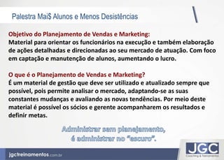 Palestra Mai$ Alunos e Menos Desistências 
Objetivo do Planejamento de Vendas e Marketing: 
Material para orientar os funcionários na execução e também elaboração 
de ações detalhadas e direcionadas ao seu mercado de atuação. Com foco 
em captação e manutenção de alunos, aumentando o lucro. 
O que é o Planejamento de Vendas e Marketing? 
É um material de gestão que deve ser utilizado e atualizado sempre que 
possível, pois permite analisar o mercado, adaptando-se as suas 
constantes mudanças e avaliando as novas tendências. Por meio deste 
material é possível os sócios e gerente acompanharem os resultados e 
definir metas. 
 