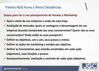 Palestra Mai$ Alunos e Menos Desistências 
Etapas para ter o seu planejamento de Vendas e Marketing: 
Qual a meta da sua empresa e onde ela esta hoje. 
 Avaliação de mercado: quais as vantagens e desvantagens da sua 
empresa (escola) comparado aos seus concorrentes? Quem são os seus 
concorrentes? Onde estão os seus prospects? 
 Definir os objetivos, um a um, seus prazos e metas. 
 Definir as ações de marketing e vendas por objetivo. 
 Definir os funcionários que estarão envolvidos em cada ação 
(objetivos), suas funções e prazos. 
 Acompanhamento, avaliação e controle de cada ação (objetivo). 
 