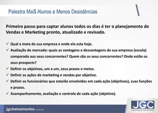 Palestra Mai$ Alunos e Menos Desistências 
Primeiro passo para captar alunos todos os dias é ter o planejamento de 
Vendas e Marketing pronto, atualizado e revisado. 
 Qual a meta da sua empresa e onde ela esta hoje. 
 Avaliação de mercado: quais as vantagens e desvantagens da sua empresa (escola) 
comparado aos seus concorrentes? Quem são os seus concorrentes? Onde estão os 
seus prospects? 
 Definir os objetivos, um a um, seus prazos e metas. 
 Definir as ações de marketing e vendas por objetivo. 
 Definir os funcionários que estarão envolvidos em cada ação (objetivos), suas funções 
e prazos. 
 Acompanhamento, avaliação e controle de cada ação (objetivo). 
 