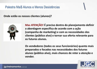 Palestra Mai$ Alunos e Menos Desistências 
Onde estão os nossos clientes (alunos)? 
Mas ATENÇÃO! É preciso dentro do planejamento definir 
a abordagem específica de acordo com a ação 
(campanha de marketing) e com as necessidades dos 
clientes (público alvo) e tornar sua oferta relevante para 
os futuros alunos. 
Os vendedores (todos os seus funcionários) quanto mais 
preparados e focados nas necessidades dos futuros 
alunos (público alvo), mais chances de reter a atenção e 
vender. 
 