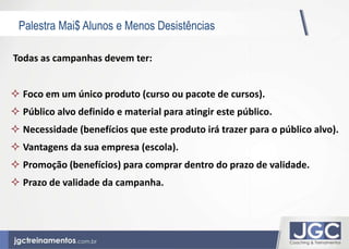 Palestra Mai$ Alunos e Menos Desistências 
Todas as campanhas devem ter: 
 Foco em um único produto (curso ou pacote de cursos). 
 Público alvo definido e material para atingir este público. 
 Necessidade (benefícios que este produto irá trazer para o público alvo). 
 Vantagens da sua empresa (escola). 
 Promoção (benefícios) para comprar dentro do prazo de validade. 
 Prazo de validade da campanha. 
 