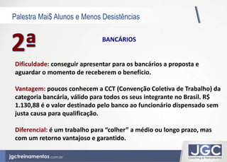 Palestra Mai$ Alunos e Menos Desistências 
BANCÁRIOS 
Dificuldade: conseguir apresentar para os bancários a proposta e 
aguardar o momento de receberem o benefício. 
Vantagem: poucos conhecem a CCT (Convenção Coletiva de Trabalho) da 
categoria bancária, válido para todos os seus integrante no Brasil. R$ 
1.130,88 é o valor destinado pelo banco ao funcionário dispensado sem 
justa causa para qualificação. 
Diferencial: é um trabalho para “colher” a médio ou longo prazo, mas 
com um retorno vantajoso e garantido. 
 