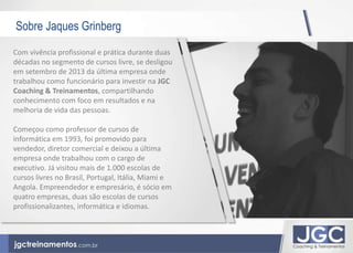 Sobre Jaques Grinberg 
Com vivência profissional e prática durante duas 
décadas no segmento de cursos livre, se desligou 
em setembro de 2013 da última empresa onde 
trabalhou como funcionário para investir na JGC 
Coaching & Treinamentos, compartilhando 
conhecimento com foco em resultados e na 
melhoria de vida das pessoas. 
Começou como professor de cursos de 
informática em 1993, foi promovido para 
vendedor, diretor comercial e deixou a última 
empresa onde trabalhou com o cargo de 
executivo. Já visitou mais de 1.000 escolas de 
cursos livres no Brasil, Portugal, Itália, Miami e 
Angola. Empreendedor e empresário, é sócio em 
quatro empresas, duas são escolas de cursos 
profissionalizantes, informática e idiomas. 
 