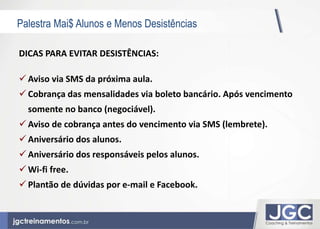 Palestra Mai$ Alunos e Menos Desistências 
DICAS PARA EVITAR DESISTÊNCIAS: 
 Aviso via SMS da próxima aula. 
 Cobrança das mensalidades via boleto bancário. Após vencimento 
somente no banco (negociável). 
 Aviso de cobrança antes do vencimento via SMS (lembrete). 
 Aniversário dos alunos. 
 Aniversário dos responsáveis pelos alunos. 
 Wi-fi free. 
 Plantão de dúvidas por e-mail e Facebook. 
 