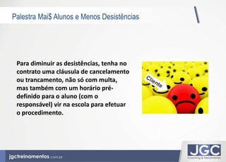 Palestra Mai$ Alunos e Menos Desistências 
Para diminuir as desistências, tenha no 
contrato uma cláusula de cancelamento 
ou trancamento, não só com multa, 
mas também com um horário pré-definido 
para o aluno (com o 
responsável) vir na escola para efetuar 
o procedimento. 
 