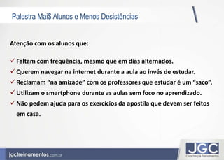 Palestra Mai$ Alunos e Menos Desistências 
Atenção com os alunos que: 
 Faltam com frequência, mesmo que em dias alternados. 
 Querem navegar na internet durante a aula ao invés de estudar. 
 Reclamam “na amizade” com os professores que estudar é um “saco”. 
 Utilizam o smartphone durante as aulas sem foco no aprendizado. 
 Não pedem ajuda para os exercícios da apostila que devem ser feitos 
em casa. 
 