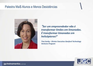 Palestra Mai$ Alunos e Menos Desistências 
“Ser um empreendedor não é 
transformar limões em limonadas. 
É transformar limonadas em 
helicópteros!” 
Tina Seelig – Diretor Executiva Stanford Technology 
Ventures Program 
 
