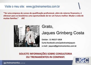 Visite o meu site: www.jgctreinamentos.com.br 
Vídeo Motivacional 
“Ter uma empresa de cursos de qualificação profissional, além do retorno financeiro, é 
oferecer para os brasileiros uma oportunidade de ter um futuro melhor. Mudar a vida de 
muitas famílias.” JGC 
Grato, 
Jaques Grinberg Costa 
Celular: 11 96217-1818 
Curta facebook.com/palestrantejaques 
e-mail: jaques@jgctreinamentos.com.br 
SOLICITE INFORMAÇÕES SOBRE CONSULTORIA 
OU TREINAMENTOS IN COMPANY. 
