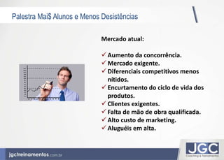 Palestra Mai$ Alunos e Menos Desistências 
Mercado atual: 
 Aumento da concorrência. 
 Mercado exigente. 
 Diferenciais competitivos menos 
nítidos. 
 Encurtamento do ciclo de vida dos 
produtos. 
 Clientes exigentes. 
 Falta de mão de obra qualificada. 
 Alto custo de marketing. 
 Aluguéis em alta. 
 