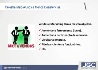 Palestra Mai$ Alunos e Menos Desistências 
Vendas e Marketing têm o mesmo objetivo. 
 Aumentar o faturamento (lucro). 
 Aumentar a participação de mercado. 
 Divulgar a empresa. 
 Fidelizar clientes e funcionários. 
 Etc. 
 