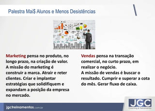 Palestra Mai$ Alunos e Menos Desistências 
Vendas pensa na transação 
comercial, no curto prazo, em 
realizar o negócio. 
A missão de vendas é buscar o 
resultado. Cumprir e superar a cota 
do mês. Gerar fluxo de caixa. 
Marketing pensa no produto, no 
longo prazo, na criação de valor. 
A missão do marketing é 
construir a marca. Atrair e reter 
clientes. Criar e implantar 
estratégias que solidifiquem e 
expandam a posição da empresa 
no mercado. 
 
