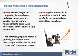 Palestra Mai$ Alunos e Menos Desistências 
Marketing vive em função do 
consumidor, da criação e da 
satisfação das expectativas e 
necessidades do cliente. 
Vendas vive em função do 
comprador, da emissão de 
pedidos e do pagamento. 
Vendas valoriza muito o 
relacionamento pessoal, no 
nosso caso, com os alunos e seus 
responsáveis. 
Toda empresa, pequena, média ou 
grande, precisa pensar em 
marketing e vendas, juntos, para 
vender mais e aumentar o lucro. 
 