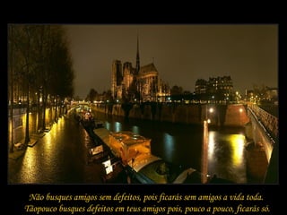 Não busques amigos sem defeitos, pois ficarás sem amigos a vida toda.  Tãopouco busques defeitos em teus amigos pois, pouco a pouco, ficarás só. 