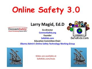 Online Safety 3.0
           Larry Magid, Ed.D
                      Co-director
                   ConnectSafely.org
                        Founder
                     SafeKids.com
              Education Committee Chair:
  Obama Admin’s Online Safety Technology Working Group




                Slides are available at
                 SafeKids.com/mais
 