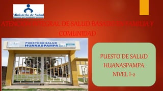 ATENCIÓN INTEGRAL DE SALUD BASADO EN FAMILIA Y
COMUNIDAD
PUESTO DE SALUD
HUANASPAMPA
NIVEL I-2
 