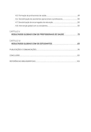 4.5. Formação de profissionais de saúde 49
4.6. Sensibilização de assistentes operacionais e professores 50
4.7. Sensibilização de encarregados de educação 50
4.8. Intervenção global com os estudantes 50
CAPÍTULO V
RESULTADOS GLOBAIS COM OS PROFISSIONAIS DE SAÚDE 73
CAPÍTULO VI
RESULTADOS GLOBAIS COM OS ESTUDANTES 83
PUBLICAÇÕES E COMUNICAÇÕES 95
CONCLUSÃO  101
REFERÊNCIAS BIBLIOGRÁFICAS 103
 