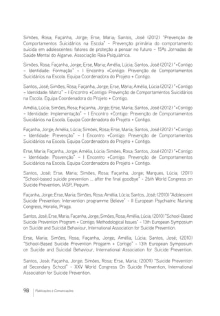 98 Publicações e Comunicações
Simões, Rosa; Façanha, Jorge; Erse, Maria; Santos, José (2012) “Prevenção de
Comportamentos Suicidários na Escola” - Prevenção primária do comportamento
suicida em adolescentes: fatores de proteção a pensar no futuro – 15ªs Jornadas de
Saúde Mental do Algarve. Associação Raia Psiquiátrica.
Simões, Rosa; Façanha, Jorge; Erse, Maria; Amélia, Lúcia; Santos, José (2012) “+Contigo
– Identidade: Formação” – I Encontro +Contigo: Prevenção de Comportamentos
Suicidários na Escola. Equipa Coordenadora do Projeto + Contigo.
Santos, José; Simões, Rosa; Façanha, Jorge; Erse, Maria; Amélia, Lúcia (2012) “+Contigo
– Identidade: Matriz” – I Encontro +Contigo: Prevenção de Comportamentos Suicidários
na Escola. Equipa Coordenadora do Projeto + Contigo.
Amélia, Lúcia; Simões, Rosa; Façanha, Jorge; Erse, Maria; Santos, José (2012) “+Contigo
– Identidade: Implementação” – I Encontro +Contigo: Prevenção de Comportamentos
Suicidários na Escola. Equipa Coordenadora do Projeto + Contigo.
Façanha, Jorge; Amélia, Lúcia; Simões, Rosa; Erse, Maria; Santos, José (2012) “+Contigo
– Identidade: Prevenção” – I Encontro +Contigo: Prevenção de Comportamentos
Suicidários na Escola. Equipa Coordenadora do Projeto + Contigo.
Erse, Maria; Façanha, Jorge; Amélia, Lúcia; Simões, Rosa; Santos, José (2012) “+Contigo
– Identidade: Posvenção” – I Encontro +Contigo: Prevenção de Comportamentos
Suicidários na Escola. Equipa Coordenadora do Projeto + Contigo.
Santos, José; Erse, Maria; Simões, Rosa; Façanha, Jorge; Marques, Lúcia; (2011)
“School-based suicide prevention ... after the final goodbye” - 26th World Congress on
Suicide Prevention, IASP, Pequim.
Façanha, Jorge; Erse, Maria; Simões, Rosa; Amélia, Lúcia; Santos, José; (2010) “Adolescent
Suicide Prevention: Intervention programme Believe” - II European Psychiatric Nursing
Congress, Horatio, Praga. 
Santos,José;Erse,Maria;Façanha,Jorge;Simões,Rosa;Amélia,Lúcia;(2010)“School-Based
Suicide Prevention Program + Contigo: Methodological Issues” - 13th European Symposium
on Suicide and Suicidal Behaviour, International Association for Suicide Prevention. 
Erse, Maria; Simões, Rosa; Façanha, Jorge; Amélia, Lúcia; Santos, José; (2010)
“School-Based Suicide Prevention Progarm + Contigo” - 13th European Symposium
on Suicide and Suicidal Behaviour, International Association for Suicide Prevention. 
Santos, José; Façanha, Jorge; Simões, Rosa; Erse, Maria; (2009) “Suicide Prevention
at Secondary School” - XXV World Congress On Suicide Prevention, International
Association for Suicide Prevention. 
 