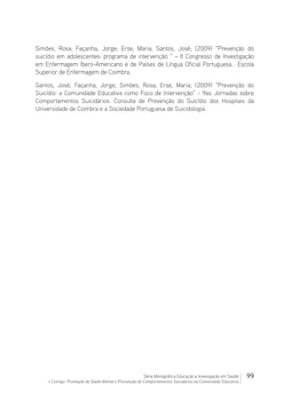 99Série Monográfica Educação e Investigação em Saúde
+ Contigo: Promoção de Saúde Mental e Prevenção de Comportamentos Suicidários na Comunidade Educativa
Simões, Rosa; Façanha, Jorge; Erse, Maria; Santos, José; (2009) “Prevenção do
suicídio em adolescentes: programa de intervenção “ – II Congresso de Investigação
em Enfermagem Ibero-Americano e de Países de Língua Oficial Portuguesa. Escola
Superior de Enfermagem de Coimbra.
Santos, José; Façanha, Jorge; Simões, Rosa; Erse, Maria; (2009) “Prevenção do
Suicídio: a Comunidade Educativa como Foco de Intervenção” - 9as Jornadas sobre
Comportamentos Suicidários. Consulta de Prevenção do Suicídio dos Hospitais da
Universidade de Coimbra e a Sociedade Portuguesa de Suicidologia.
 