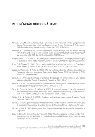 103Série Monográfica Educação e Investigação em Saúde
+ Contigo: Promoção de Saúde Mental e Prevenção de Comportamentos Suicidários na Comunidade Educativa
REFERÊNCIAS BIBLIOGRÁFICAS
Abreu, K., Lima, M. A. D. S., Kohlrausch, E.,  Soares, Joannie Fachinelli. (2010). Comportamento
Suicida: Factores de risco e intervenções preventivas. Revista Electrônica de Enfermagem,
12(9). Retirado de http://www.fen.ufg.br/revista/v12/n1/v12n1a24.htm
Anderson, M.,  Standen, P. (2007). Attitudes towards suicide among nurses and doctors working
with children and young people who self-harm. Journal of Psychiatric and Mental Health
Nursing, 14(5), 470–477. doi: 10.1111/j.1365-2850.2007.01106.x
Araújo,L.;Vieira,K.,Coutinho,M.(2010).Ideaçãosuicidanaadolescência:Umenfoquepsicossociológico
no contexto do ensino médio. Psico-USF, 15(1), 47-57. doi: 10.1590/S1413-82712010000100006
Arun, P.,  Chavan, B. (2009). Stress and suicidal ideas in adolescent students in Chandigarh.
Indian Journal of Medical Science, 63(7), 281-287. doi: 10.4103/0019-5359.55112
Baggio, L.; Palazzo, L.,  Aerts, D. (2009). Planejamento suicida entre adolescentes escolares:
Prevalência e factores associados. Cadernos de Saúde Pública, 25(1), 142-150. doi: 10.1590/
S0102-311X2009000100015
Bahls, S.-C. (2002). Epidemiologia de sintomas depressivos em adolescentes de uma escola
pública em Curitiba. Revista Brasileira de Psiquiatria, 24(2), 63-67.
Baptista, M. N. (2005). Desenvolvimento do Inventário de Percepção de Suporte Familiar (IPSF):
Estudos psicométricos preliminares. Psico – USF, 10(1), 11-19.
Barry, M., Clarke, A., Jenkins, R.,  Patel, V. (2013). A systematic review of the effectiveness of
mental health promotion interventions for young people in low and middle income countries.
BMC Public Health, 13(835), 1-19. doi: 10.1186/1471-2458-13-835
Bathia, S. K.,  Bathia, S. C. (2007). Childhood and adolescent depression. American Family
Physician, 75(1), 73-80.
Batista, C. (2010). Expectativas e opinião de adolescentes sobre o Processo Terapêutico (Dissertação
de Mestrado). Universidade de Lisboa, Secção de Psicologia Clínica e da Saúde, Portugal.
Beck, A.,  Steer, R. (1987). Manual for the Beck Depression Inventory. San Antonio, TX: Psychological
Corporation.
Beck, A.; Steer, R.; Kovacs, M.  Garrisson, B. (1985). Hopelessness and eventual suicide: A 10-
year prospective study of patients hospitalized with suicidal ideation. American Journal of
Psychiatry. 142(5), 559-563.
 