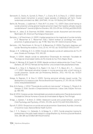 104 Referências Bibliográficas
Bennewith, O., Stocks, N., Gunnell, D., Peters, T. J., Evans, M. O.,  Sharp, D. J. (2002). General
practice based intervention to prevent repeat episodes of deliberate self harm: Cluster
randomized controlled trial. BMJ, 324(7348), 1-8. doi: 10.1136/bmj.324.7348.1254
Berlim, M., Perizzolo, J., Lejderman, F., Fleck, M. P.,  Joiner, T. E., (2007). Does a brief training on
suicide prevention among general hospital personnel impact their baseline attitudes towards
suicidal behavior? Journal of Affective Disorders, 100, 233–239. doi: 10.1016/j.jad.2006.09.035
Berman, A., Jobes, D.  Silverman, M.(2006). Adolescent suicide: Assessment and intervention.
Washington, DC: American Psychological Association.
Bertolote, J.,  Fleischmann, A. (2009). A global perpective on the magnitude of suicide mortality.
In D. Wasserman  C. Wasserman (Eds.), Oxford textbook of suicidology and suicide
prevention: A global perspective, (pp. 91-98). New York, NY: Oxford University Press.
Bertolote, J. M., Fleischmann, A., De Leo, D.,  Wasserman, D. (2004). Psychiatric diagnoses and
suicide: Revisiting the evidence. Crisis, 25 (4), 147-155. doi: 10.1027/0227-5910.25.4.147
Borges, V. R.  Werlang, B. S. G. (2006). Estudo de ideação suicida em adolescentes de 15 a 19
anos. Estudos de Psicologia, 11(3), 345-351.
Borges, V. (2004). Ideação suicida na adolescência (Dissertação de mestrado). Faculdade de
Psicologia da Universidade Católica do Rio Grande do Sul, Porto Alegre, Brasil.
Borges, V.; Werlang, B.  Copatti, M. (2008). Ideação suicida em adolescentes dos 13 aos 17 anos.
Barbarói, 28, 109-123. Retirado de http://online.-unisc.br/seer/index.php/barbaroi/index
Botega, N. J., Silva, S. V., Reginato, D. G., Rapeli, C. B., Cais, C. F. S., Mauro, M. L. F., … Cecconi,
J. P. (2007). Maintained attitudinal changes in nursing personnel after a brief training on
suicide prevention. Suicide and Life-Threatening Behavior, 37(2), 145–153. doi: 10.1521/
suli.2007.37.2.145
Botega, N; Reginato, D.  Silva S. (2005). Nursing personnel attitudes toward suicide: The
development of a measure scale. Revista Brasileira de Psiquiatria, 27, 315-318. doi: 10.1590/
S1516-44462005000400011
Brás, M.  Santos, J. (2014) Prevenção do suicídio em meio escolar. In Saraiva, C.; Peixoto A. 
Sampaio, D. (Eds). Suicídio e Comportamentos Autolesivos. Lisboa: Lidel, Edições Técnicas:
pp. 485-492.
Brás,M.(2014).Condutassuicidas:Vulnerabilidadeeprevençãoemadolescentes(Tesededoutoramento).
Faculdade de Ciências Humanas e Sociais da Universidade do Algarve, Faro Portugal.
Bridge, J.; Golstein, T.  Brent, D. (2006). Adolescent suicide and suicidal behavior. Journal of
Child Psychology and Psychiatry, 47(3/4), 372-394. doi:10.1111/j.1469-7610.2006.01615.x
Bycroft, P. (2010). Perspectives on suicide and suicide prevention. Queensland, Austrália: University
of Sunshine Coast, National Mental Health Summit.
Cais, C. F. S., Silveira, I. U., Stefanello, S.,  Botega, N. J. (2011). Suicide prevention training for
professionals in the public health network in a large Brazilian city. Archives of Suicide Research,
15(4), 384-389. doi:10.1080/13811118.2011.616152
 