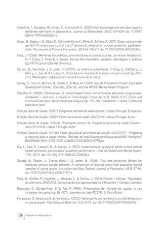 106 Referências Bibliográficas
Crawford, T.; Geraghty, W.; Street, K.,  Simonoff, E. (2003) Staff knowledge and attitudes towards
deliberate self-harm in adolescents. Journal of Adolescence, 26(5), 619–629. doi: 10.1016/
S0140-1971(03)00060-5
Cross, W.; Seaburn, D., Gibbs, D., Schmeelk-Cone, K., White, A.,  Caine, E. (2011). Does practice make
perfect? A randomized control trial of behavioral rehearsal on suicide prevention gatekeeper
skills. The Journal of Primary Prevention, 32(3-4), 195-211. doi: 10.1007/s10935-011-0250-z
Cruz, J. (2006). Memórias traumáticas, auto-narrativas e conduta suicida: um ensaio terapêutico.
In P. Costa, C. Pires  J. Veloso, Stresse Pós-traumático: modelos, abordagens e práticas
(pp.47-71).Leiria: Editorial Diferença.
De Leo, D.; Bertolote, J.  Lester, D. (2003). La violencia autoinfligida. In Krug, E.; Dalhberg, L.;
Mercy, J.; Zwi, A.  Lozano, R., (Eds) Informe mundial de la violencia e de la salud (pp. 200-
231). Washington: Organización Panamericana de la Salud.
Dehay, T.; Litts, D.; McFaul, M.; Smith, C.  West, M. (2009) Suicide Prevention Primer. Education
Development Center, Colorado, USA. Inc. and the WICHE Mental Health Program.
Diekstra, R. (2008). Efectiveness of school-based social and emotional education programmes
wordlwide – part one, a review of meta-analytic literature. In B. Dahlin (Ed.), Social and
emotional education: An international analysis (pp. 255-284). Santander, España: Fundacion
Marcelino Botin.
Direção Geral de Saúde. (2007). Programa nacional de saúde escolar. Lisboa, Portugal: Europress.
Direção Geral de Saúde. (2012). Plano nacional de saúde 2012-2016. Lisboa, Portugal: Autor.
Direção Geral de Saúde. (2013a). Orientação número 14: Programa nacional de saúde Escolar –
Ano 2013/2014. Lisboa, Portugal: Autor.
Direção Geral de Saúde. (2013b). Plano nacional de prevenção do suicídio (2013/2017) - Programa
a nacional para a saúde mental. Retirado de http://www.portaldasaude.pt/NR/ rdonlyres/
BCA196AB-74F4-472B-B21E-6386D4C7A9CB/0/i018789.pdf
Dix, K., Slee, P., Lawson, M.,  Keeves, J. (2012). Implementation quality of whole-school mental
health promotion and students’ academic performance. Child and Adolescent Mental Health,
17(1): 45-51. doi: 10.1111/j.1475-3588.2011.00608.x
Donald, M., Dower, J., Correa-Velez, I.,  Jones, M. (2006). Risk and protective factors for
medically serious suicide attempts: A comparison of hospital based with population based
samples of young adults. Australian and New Zealand Journal of Psychiatry, 40(1), 87-96.
doi: 10.1111/j.1440-1614.2006.01747.x
Erse, M.; Simões, R.; Façanha, J.; Marques, L.,  Santos, J. (2013). Projeto + Contigo - Resultados
do ano letivo 2012/2013. Comunicação oral apresentada no II Encontro + Contigo, Coimbra.
Esparbès, S.; Sordes-Ader, F.  Tap, P. (1993). Présentation de l-échelle de coping. In Les
stratégies de coping (pp. 89 -107). Journées du Labo PCS 93. St Criq (Actes).
Fergusson,D.;Beautrais,A.,Horwood,L.(2003).Vulnerabilityandresiliencytosuicidalbehaviours
in young people. Psychological Medicine, (33), 61-73. doi: 10.1017/S0033291702006748
 