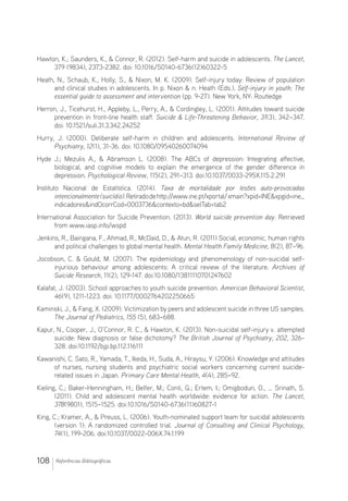 108 Referências Bibliográficas
Hawton, K.; Saunders, K.,  Connor, R. (2012). Self-harm and suicide in adolescents. The Lancet,
379 (9834), 2373-2382. doi: 10.1016/S0140-6736(12)60322-5
Heath, N., Schaub, K., Holly, S.,  Nixon, M. K. (2009). Self-injury today: Review of population
and clinical studies in adolescents. In p. Nixon  n. Heath (Eds.), Self-injury in youth: The
essential guide to assessment and intervention (pp. 9-27). New York, NY: Routledge
Herron, J., Ticehurst, H., Appleby, L., Perry, A.,  Cordingley, L. (2001). Attitudes toward suicide
prevention in front-line health staff. Suicide  Life-Threatening Behavior, 31(3), 342–347.
doi: 10.1521/suli.31.3.342.24252
Hurry, J. (2000). Deliberate self-harm in children and adolescents. International Review of
Psychiatry, 12(1), 31-36. doi: 10.1080/09540260074094
Hyde J.; Mezulis A.,  Abramson L. (2008). The ABCs of depression: Integrating affective,
biological, and cognitive models to explain the emergence of the gender difference in
depression. Psychological Review, 115(2), 291–313. doi:10.1037/0033-295X.115.2.291
Instituto Nacional de Estatística. (2014). Taxa de mortalidade por lesões auto-provocadas
intencionalmente(suicídio).Retiradodehttp://www.ine.pt/xportal/xmain?xpid=INExpgid=ine_
indicadoresindOcorrCod=0003736contexto=bdselTab=tab2
International Association for Suicide Prevention. (2013). World suicide prevention day. Retrieved
from www.iasp.info/wspd
Jenkins, R., Baingana, F., Ahmad, R., McDaid, D.,  Atun, R. (2011) Social, economic, human rights
and political challenges to global mental health. Mental Health Family Medicine, 8(2), 87–96.
Jocobson, C.  Gould, M. (2007). The epidemiology and phenomenology of non-suicidal self-
injurious behaviour among adolescents: A critical review of the literature. Archives of
Suicide Research, 11(2), 129-147. doi:10.1080/13811110701247602
Kalafat, J. (2003). School approaches to youth suicide prevention. American Behavioral Scientist,
46(9), 1211-1223. doi: 10.1177/0002764202250665
Kaminski, J.,  Fang, X. (2009). Victimization by peers and adolescent suicide in three US samples.
The Journal of Pediatrics, 155 (5), 683–688.
Kapur, N., Cooper, J., O’Connor, R. C.,  Hawton, K. (2013). Non-suicidal self-injury v. attempted
suicide: New diagnosis or false dichotomy? The British Journal of Psychiatry, 202, 326-
328. doi:10.1192/bjp.bp.112.116111
Kawanishi, C. Sato, R., Yamada, T., Ikeda, H., Suda, A., Hiraysu, Y. (2006). Knowledge and attitudes
of nurses, nursing students and psychiatric social workers concerning current suicide-
related issues in Japan. Primary Care Mental Health, 4(4), 285–92.
Kieling, C.; Baker-Henningham, H.; Belfer, M.; Conti, G.; Ertem, I.; Omigbodun, O., … Srinath, S.
(2011). Child and adolescent mental health worldwide: evidence for action. The Lancet,
378(9801), 1515–1525. doi:10.1016/S0140-6736(11)60827-1
King, C.; Kramer, A.,  Preuss, L. (2006). Youth-nominated support team for suicidal adolescents
(version 1): A randomized controlled trial. Journal of Consulting and Clinical Psychology,
74(1), 199-206. doi:10.1037/0022-006X.74.1.199
 
