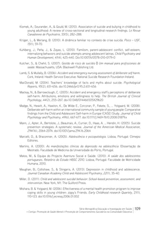 109Série Monográfica Educação e Investigação em Saúde
+ Contigo: Promoção de Saúde Mental e Prevenção de Comportamentos Suicidários na Comunidade Educativa
Klomek, A.; Sourander, A.,  Gould, M. (2010). Association of suicide and bullying in childhood to
young adulthood: A review of cross-sectional and longitudinal research findings. Le Revue
Canadienne de Psychiatrie, 55(5), 282–288.
Krüger, L.,  Werlang, B. (2010). A dinâmica familiar no contexto de crise suicida. Psico – USF,
15(1), 59-70.
Kuhlberg, J.; Peña, J.,  Zayas, L. (2010). Familism, parent-adolescent conflict, self-esteem,
internalizing behaviors and suicide attempts among adolescent latinas. Child Psychiatry and
Human Development, 41(4), 425-440. Doi:10.1007/s10578-010-0179-0
Kutcher, S.,  Chehil, S. (2007). Gestão de risco de suicídio – Um manual para profissionais de
saúde. Massachusetts, USA: Blackwell Publishing Ltd.
Lamb, S.  Mullally, B. (2006). Accident and emergency nursing assessment of deliberate self harm.
Cork, Ireland: Health Service Executive: National Suicide Research Foundation Ireland.
MacDonald, M. (2004). Teachers’ knowledge of facts and myths about suicide. Psychological
Reports, 95(2), 651-656. doi:10.2466/pr0.95.2.651-656
Mackay, N.,  Barrowclough, C. (2005). Accident and emergency staff’s perceptions of deliberate
self-harm: Attributions, emotions and willingness to help. The British Journal of Clinical
Psychology, 44(2), 255–267. doi:10.1348/014466505X29620
Madge, N., Hewitt, A., Hawton, K., De Wilde E., Corcoran, P., Fekete, S., … Ystgaard, M. (2008).
Deliberate self-harm within an international community sample of young people: Comparative
findings from the Child and Adolescent Self-harm in Europe (CASE) Study. Journal of Child
Psychology and Psychiatry, 49(6), 667-677. doi:10.1111/j.1469-7610.2008.01879.x
Mann, J., Apter, A., Bertolote, J., Beautrais, A., Currier, D., Haas, A. … Hendin, H. (2005). Suicide
prevention strategies: A systematic review. Journal of the American Medical Association,
294(16), 2064-2074. doi:10.1001/jama.294.16.2064
Marcelli, D.,  Braconnier, A. (2005). Adolescência e psicopatologia. Lisboa, Portugal: Climepsi
Editores.
Martins, A. (2000). As manifestações clínicas da depressão na adolescência (Dissertação de
Mestrado. Faculdade de Medicina da Universidade do Porto, Portugal.
Matos, M.,  Equipa do Projecto Aventura Social e Saúde. (2010). A saúde dos adolescentes
portugueses. Relatório do Estudo HBSC 2010. Lisboa, Portugal: Faculdade de Motricidade
Humana, 2010.
Maughan, B.; Collishaw, S.,  Stingaris, A. (2013). Depression in childhood and adolescence.
Journal Canadian Academy Child and Adolescent Psychiatry, 22(1), 35-40.
Miller, D. (2011). Child and adolescent suicidal behavior: School-based prevention, assessment, and
intervention. New York, NY: The Guilford Press.
Mishara, B.  Ystgaard, M. (2006). Effectiveness of a mental health promotion program to improve
coping skills in young children: zippy’s Friends. Early Childhood research Quartely, 21(1),
110-123. doi:10.1016/j.ecresq.2006.01.002
 