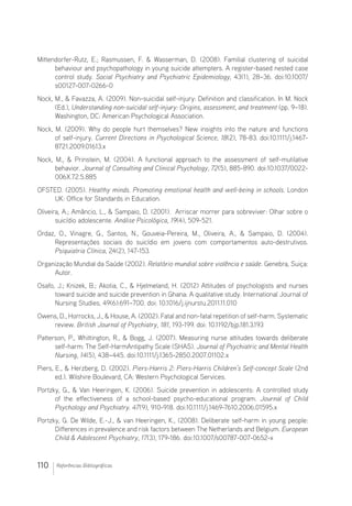 110 Referências Bibliográficas
Mittendorfer-Rutz, E.; Rasmussen, F.  Wasserman, D. (2008). Familial clustering of suicidal
behaviour and psychopathology in young suicide attempters. A register-based nested case
control study. Social Psychiatry and Psychiatric Epidemiology, 43(1), 28–36. doi:10.1007/
s00127-007-0266-0
Nock, M.,  Favazza, A. (2009). Non-suicidal self-injury: Definition and classification. In M. Nock
(Ed.), Understanding non-suicidal self-injury: Origins, assessment, and treatment (pp. 9–18).
Washington, DC: American Psychological Association.
Nock, M. (2009). Why do people hurt themselves? New insights into the nature and functions
of self-injury. Current Directions in Psychological Science, 18(2), 78-83. doi:10.1111/j.1467-
8721.2009.01613.x
Nock, M.,  Prinstein, M. (2004). A functional approach to the assessment of self-mutilative
behavior. Journal of Consulting and Clinical Psychology, 72(5), 885-890. doi:10.1037/0022-
006X.72.5.885
OFSTED. (2005). Healthy minds. Promoting emotional health and well-being in schools. London
UK: Office for Standards in Education.
Oliveira, A.; Amâncio, L.,  Sampaio, D. (2001).  Arriscar morrer para sobreviver: Olhar sobre o
suicídio adolescente. Análise Psicológica, 19(4), 509-521.
Ordaz, O., Vinagre, G., Santos, N., Gouveia-Pereira, M., Oliveira, A.,  Sampaio, D. (2004).
Representações sociais do suicídio em jovens com comportamentos auto-destrutivos.
Psiquiatria Clínica, 24(2), 147-153.
Organização Mundial da Saúde (2002). Relatório mundial sobre violência e saúde. Genebra, Suiça:
Autor.
Osafo, J.; Knizek, B.; Akotia, C.,  Hjelmeland, H. (2012) Attitudes of psychologists and nurses
toward suicide and suicide prevention in Ghana: A qualitative study. International Journal of
Nursing Studies, 49(6):691–700. doi: 10.1016/j.ijnurstu.2011.11.010
Owens, D., Horrocks, J.,  House, A. (2002). Fatal and non-fatal repetition of self-harm. Systematic
review. British Journal of Psychiatry, 181, 193-199. doi: 10.1192/bjp.181.3.193
Patterson, P., Whittington, R.,  Bogg, J. (2007). Measuring nurse attitudes towards deliberate
self-harm: The Self-HarmAntipathy Scale (SHAS). Journal of Psychiatric and Mental Health
Nursing, 14(5), 438–445. doi:10.1111/j.1365-2850.2007.01102.x
Piers, E.,  Herzberg, D. (2002). Piers-Harris 2: Piers-Harris Children’s Self-concept Scale (2nd
ed.). Wilshire Boulevard, CA: Western Psychological Services.
Portzky, G.,  Van Heeringen, K. (2006). Suicide prevention in adolescents: A controlled study
of the effectiveness of a school-based psycho-educational program. Journal of Child
Psychology and Psychiatry. 47(9), 910-918. doi:10.1111/j.1469-7610.2006.01595.x
Portzky, G. De Wilde, E.-J.,  van Heeringen, K., (2008). Deliberate self-harm in young people:
Differences in prevalence and risk factors between The Netherlands and Belgium. European
Child  Adolescent Psychiatry, 17(3), 179-186. doi:10.1007/s00787-007-0652-x
 