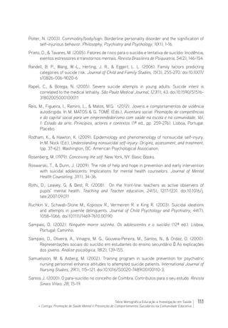 111Série Monográfica Educação e Investigação em Saúde
+ Contigo: Promoção de Saúde Mental e Prevenção de Comportamentos Suicidários na Comunidade Educativa
Potter, N. (2003). Commodity/body/sign: Borderline personality disorder and the signification of
self-injurious behavior. Philosophy, Psychiatry and Psychology, 10(1), 1-16.
Prieto, D.,  Tavares, M. (2005). Fatores de risco para o suicídio e tentativa de suicídio: Incidência,
eventos estressores e transtornos mentais. Revista Brasileira de Psiquiatria, 54(2), 146-154.
Randell, B. P., Wang, W.-L., Herting, J. R.,  Eggert, L. L. (2006). Family factors predicting
categories of suicide risk. Journal of Child and Family Studies, 15(3), 255-270. doi:10.1007/
s10826-006-9020-6
Rapeli, C.,  Botega, N. (2005). Severe suicide attempts in young adults: Suicide intent is
correlated to the medical lethality. São Paulo Medical Journal, 123(1), 43. doi:10.1590/S1516-
31802005000100011
Reis, M., Figueira, I., Ramiro, L.,  Matos, M.G.  (2012). Jovens e comportamentos de violência
autodirigida. In M. MATOS  G. TOMÉ (Eds.), Aventura social: Promoção de competências
e do capital social para um empreendedorismo com saúde na escola e na comunidade. Vol.
1: Estado da arte: Princípios, actores e contextos (1ª ed., pp. 259-276). Lisboa, Portugal:
Placebo.
Rodham, K.,  Hawton, K. (2009). Epidemiology and phenomenology of nonsuicidal self-injury.
In M. Nock (Ed.), Understanding nonsuicidal self-injury: Origins, assessment, and treatment,
(pp. 37-62). Washington, DC: American Psychological Association.
Rosenberg, M. (1979). Conceiving the self. New York, NY: Basic Books.
Roswarski, T.,  Dunn, J. (2009). The role of help and hope in prevention and early intervention
with suicidal adolescents: Implications for mental health counselors. Journal of Mental
Health Counseling, 31(1), 34-36.
Rothi, D.; Leavey, G.  Best, R. (2008). On the front-line: teachers as active observers of
pupils’ mental health. Teaching and Teacher education, 24(5), 1217-1231. doi:10.1016/j.
tate.2007.09.011
Ruchkin V., Schwab-Stone M., Koposov R., Vermeiren R. e King R. (2003). Suicidal ideations
and attempts in juvenile delinquents. Journal of Child Psychology and Psychiatry; 44(7),
1058–1066. doi:10.1111/1469-7610.00190
Sampaio, D. (2002). Ninguém morre sozinho. Os adolescentes e o suicídio (12ª ed.). Lisboa,
Portugal: Caminho.
Sampaio, D., Oliveira, A., Vinagre, M. G., Gouveia-Pereira, M., Santos, N.,  Ordaz, O. (2000).
Representações sociais do suicídio em estudantes do ensino secundário – As explicações
dos jovens. Análise psicológica, 18(2), 139-155.
Samuelsson, M.  Asberg, M. (2002). Training program in suicide prevention for psychiatric
nursing personnel enhance attitudes to attempted suicide patients. International Journal of
Nursing Studies, 39(1), 115–121. doi:10.1016/S0020-7489(00)00110-3.
Santos J. (2000). O para-suicídio no concelho de Coimbra: Contributos para o seu estudo. Revista
Sinais Vitais. 28, 15-19.
 