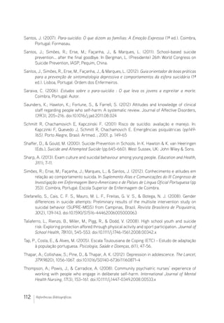 112 Referências Bibliográficas
Santos, J. (2007). Para-suicídio: O que dizem as famílias: A Emoção Expressa (1ª ed.). Coimbra,
Portugal: Formasau.
Santos, J.; Simões, R.; Erse, M.; Façanha, J.,  Marques, L. (2011). School-based suicide
prevention... after the final goodbye. In Bergman, L. (Presidente) 26th World Congress on
Suicide Prevention, IASP, Pequim, China.
Santos, J., Simões, R., Erse, M., Façanha, J.,  Marques, L. (2012). Guia orientador de boas práticas
para a prevenção de sintomatologia depressiva e comportamentos da esfera suicidária (1ª
ed.). Lisboa, Portugal: Ordem dos Enfermeiros.
Saraiva, C. (2006). Estudos sobre o para-suicídio : O que leva os jovens a espreitar a morte.
Coimbra, Portugal: Autor.
Saunders, K.; Hawton, K.; Fortune, S.,  Farrell, S. (2012) Attitudes and knowledge of clinical
staff regarding people who self-harm: A systematic review. Journal of Affective Disorders,
139(3), 205–216. doi:10.1016/j.jad.2011.08.024
Schmitt R, Chachamovich E, Kapczinski F. (2001) Risco de suicídio: avaliação e manejo. In:
Kapczinki F, Quevedo J, Schmitt R, Chachamovich E. Emergências psiquiátricas (pp149-
165). Porto Alegre, Brasil: Artmed. ; 2001. p. 149-65
Shaffer, D.,  Gould, M. (2000). Suicide Prevention in Schools. In K. Hawton  K. van Heeringen
(Eds.), Suicide and Attempted Suicide (pp.645-660). West Sussex, UK: John Wiley  Sons.
Sharp, A. (2013). Exam culture and suicidal behaviour among young people. Education and Health,
31(1), 7-11.
Simões, R.; Erse, M.; Façanha, J.; Marques, L.;  Santos, J. (2012). Conhecimento e atitudes em
relação ao comportamento suicida. In Suplemento Atas e Comunicações do III Congresso de
Investigação em Enfermagem Ibero-Americano e de Países de Língua Oficial Portuguesa (pp
353). Coimbra, Portugal: Escola Superior de Enfermagem de Coimbra.
Stefanello, S., Cais, C. F. S., Mauro, M. L. F., Freitas, G. V. S.,  Botega, N. J. (2008). Gender
differences in suicide attempts: Preliminary results of the multisite intervention study on
suicidal behavior (SUPRE-MISS) from Campinas, Brazil. Revista Brasileira de Psiquiatria,
30(2), 139-143. doi:10.1590/S1516-44462006005000063
Taliaferro, L., Rienzo, B., Miller, M., Pigg, R.,  Dodd, V. (2008). High school youth and suicide
risk: Exploring protection affored through physical activity and sport participation. Journal of
School Health, 78(10), 545-553. doi:10.1111/j.1746-1561.2008.00342.x
Tap, P., Costa, E.,  Alves, M. (2005). Escala Toulousiana de Coping (ETC) - Estudo de adaptação
à população portuguesa. Psicologia, Saúde e Doenças, 6(1), 47-56.
Thapar, A.; Collishaw, S.; Pine, D.,  Thapar, A. K. (2012). Depression in adolescence. The Lancet,
379(9820), 1056-1067. doi:10.1016/S0140-6736(11)60871-4
Thompson, A.; Powis, J.,  Carradice, A. (2008). Community psychiatric nurses’ experience of
working with people who engage in deliberate self-harm. International Journal of Mental
Health Nursing, 17(3), 153–161. doi:10.1111/j.1447-0349.2008.00533.x
 