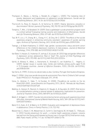 113Série Monográfica Educação e Investigação em Saúde
+ Contigo: Promoção de Saúde Mental e Prevenção de Comportamentos Suicidários na Comunidade Educativa
Thompson, E., Mazza, J., Herting, J., Randell, B., e Eggert, L. (2005). The mediating roles of
anxiety, depression and hopelessness on adolescent suicidal behaviours. Suicide and life
Threatening Behavior, 35(1), 14-34. doi:10.1521/suli.35.1.14.59266
Thornicroft, G., Rose, D., Kassam, A.,  Sartorius, N. (2007). Stigma: Ignorance, prejudice or
discrimination? British Journal of Psychiatry, 190, 192-193. doi:10.1192/bjp.bp.106.025791
Tompkins, T.; Witt, J.  Abraibesh, N. (2009). Does a gatekeeper suicide prevention program work
in a school setting? Evaluating training outcome and moderators of effectiveness. Suicide
and Life-Threatening Behavior, 39(6), 671-681. doi:10.1521/suli.2009.39.6.671
Tsai, W.-P., Lin, L.-Y., Chang, W.-L., Chang, H.-C.,  Chou, M.-C. (2010). The effects of the suicide
awareness program in enhancing community volunteers’ awareness of suicide warning
signs. Archives of Psychiatric Nursing, 24(1), 63-68. doi:10.1016/j.apnu.2009.01.004.
Twenge, J.  Nolen-Hoeksema, S. (2002). Age, gender, socioeconomic status and birth cohort
differences on the children’s depression inventory: A meta-analysis. Journal of Abnormal
Psychology, 111(4), 578–588. doi:10.1037//0021-843X.111.4.578
Van Beek, Y.; Hessen, D.; Hutteman, R.; verhulp, E.  Leuven, M. (2012) Age and gender differences
in depression across adolescence: Real or ‘bias? The Journal of Child Psychology and
Psychiatry, 53(9), 973-985. doi:10.1111/j.1469-7610.2012.02553.x
Varnik, A. Kõlvesa, K., Allikd, J., Arensmane, E., Aromaaf, E., van Audenhov, C., … Hegerlu, U.
(2009). Gender issues in suicide rates, trends and methods among youths aged 15-24
in 15 European countries. Journal of Affective Disorders, 113(3), 216-226. doi:10.1016/j.
jad.2008.06.004
Vaz Serra, A. (1999). O stress na vida de todos os dias. Coimbra, Portugal: Distribuidora Dinapress.
Veiga, F. (2006). Uma nova versão da escala de autoconceito Piers-Harris Children's Self-concept
Scale (PHCSCS-2). Psicologia e Educação, 5(1), 39-48.
Viana, G., Zenkner, F., Sake, T.,  Escobar, B. (2008). Prevalência de suicídio no Sul do
Brasil,2001-2005. Jornal Brasileiro de Psiquiatria, 57(1), 38-43 . Retirado de http://www.
scielo.br/pdf/rdp/v31s2a07.pdf.
Waldrop, A., Hanson, R., Resnick, H., Kilpatrick, D., Naugle, A.,  Saunders, B. (2007). Risk factors
for suicidal behaviors among a national sample of adolescents: Implications for prevention.
Journal of Traumatic Stress, 20(5), 869-879. doi:10.1002/jts.20291
Walsh, E.  Eggert, L. (2007). Suicide risk and protective factors among youth experiencing school
difficulties. International Journal of Mental Health Nursing, 16(5), 349–359. doi:10.1111/j.1447-
0349.2007.00483.x
Ward, R. K.; Eyler, A. E.  Makris, G. R (2000). Evaluation and management of depressive illness
in adolescence. Clinics in Family Practice, 2 (3), 723-742.
Wasserman, C., Hoven, C. W., Wasserman, D., Carlim V., Sarchiapone, M., Al-Halabí, S., … Poštuvan,
V. (2012) Suicide preventiuon for youth – a mental health awareness program: Lessons
learned from the Saving and Empowering Young Lives in Europe (SEYLE)intervention study.
BMC Public Health, 12(776), 1-11. doi: 10.1186/1471-2458-12-776
 