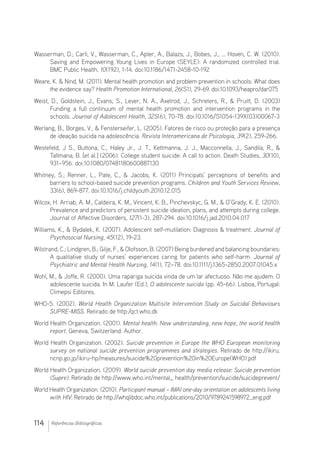 114 Referências Bibliográficas
Wasserman, D.; Carli, V., Wasserman, C., Apter, A., Balazs, J., Bobes, J., … Hoven, C. W. (2010).
Saving and Empowering Young Lives in Europe (SEYLE): A randomized controlled trial.
BMC Public Health. 10(192), 1-14. doi:10.1186/1471-2458-10-192
Weare, K.  Nind, M. (2011). Mental health promotion and problem prevention in schools: What does
the evidence say? Health Promotion International, 26(S1), 29-69. doi:10.1093/heapro/dar075
Weist, D., Goldstein, J., Evans, S., Lever, N. A., Axelrod, J., Schreters, R.,  Pruitt, D. (2003)
Funding a full continuum of mental health promotion and intervention programs in the
schools. Journal of Adolescent Health, 32S(6), 70-78. doi:10.1016/S1054-139X(03)00067-3
Werlang, B., Borges, V.,  Fensterseifer, L. (2005). Fatores de risco ou proteção para a presença
de ideação suicida na adolescência. Revista Interamericana de Psicologia, 39(2), 259-266.
Westefeld, J S., Buttona, C., Haley Jr., J. T., Kettmanna, J. J., Macconnella, J., Sandila, R., 
Tallmana, B. [et al.] (2006). College student suicide: A call to action. Death Studies, 30(10),
931–956. doi:10.1080/07481180600887130
Whitney, S.; Renner, L., Pate, C.,  Jacobs, K. (2011) Principals’ perceptions of benefits and
barriers to school-based suicide prevention programs. Children and Youth Services Review,
33(6), 869-877. doi:10.1016/j.childyouth.2010.12.015
Wilcox, H. Arriab, A. M., Caldeira, K. M., Vincent, K. B., Pinchevskyc, G. M.,  O’Grady, K. E. (2010).
Prevalence and predictors of persistent suicide ideation, plans, and attempts during college.
Journal of Affective Disorders, 127(1-3), 287-294. doi:10.1016/j.jad.2010.04.017
Williams, K.,  Bydalek, K. (2007). Adolescent self-mutilation: Diagnosis  treatment. Journal of
Psychosocial Nursing, 45(12), 19-23.
Wilstrand, C.; Lindgren, B.; Gilje, F.,  Olofsson, B. (2007) Being burdened and balancing boundaries:
A qualitative study of nurses’ experiences caring for patients who self-harm. Journal of
Psychiatric and Mental Health Nursing, 14(1), 72–78. doi:10.1111/j.1365-2850.2007.01045.x
Wohl, M.,  Joffe, R. (2000). Uma rapariga suicida vinda de um lar afectuoso. Não me ajudem: O
adolescente suicida. In M. Laufer (Ed.), O adolescente suicida (pp. 45-66). Lisboa, Portugal:
Climepsi Editores.
WHO-5. (2002). World Health Organization Multisite Intervention Study on Suicidal Behaviours
SUPRE-MISS. Retirado de http:/qct.who.dk
World Health Organization. (2001). Mental health: New understanding, new hope, the world health
report. Geneva, Switzerland: Author.
World Health Organization. (2002). Suicide prevention in Europe the WHO European monitoring
survey on national suicide prevention programmes and strategies. Retirado de http://ikiru.
ncnp.go.jp/ikiru-hp/measures/suicide%20prevention%20in%20Europe(WHO).pdf
World Health Organization. (2009). World suicide prevention day media release: Suicide prevention
(Supre). Retirado de http://www.who.int/mental_ health/prevention/suicide/suicideprevent/
World Health Organization. (2010). Participant manual – IMAI one-day ori­entation on adolescents living
with HIV. Retirado de http://whqlibdoc.who.int/publications/2010/9789241598972_eng.pdf
 