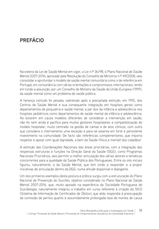 11Série Monográfica Educação e Investigação em Saúde
+ Contigo: Promoção de Saúde Mental e Prevenção de Comportamentos Suicidários na Comunidade Educativa
PREFÁCIO
Na esteira da Lei de Saúde Mental em vigor, a Lei n.º 36/98, o Plano Nacional de Saúde
Mental 2007-2016, aprovado pela Resolução do Conselho de Ministros n.º 49/2008, veio
consolidar e aprofundar o modelo de saúde mental comunitária como o de referência em
Portugal, em consonância com várias orientações e compromissos internacionais, tendo
em fundo a assunção, por um Conselho de Ministro da Saúde da União Europeia (1999),
da saúde mental como um problema de saúde pública.
A herança contudo foi pesada, sobretudo após a precipitada extinção, em 1992, dos
Centros de Saúde Mental e sua consequente integração em hospitais gerais como
departamentos de psiquiatria e saúde mental, a par dos da infância e adolescência nos
hospitais pediátricos como departamentos de saúde mental da infância e adolescência.
Ao estarem em causa modelos diferentes de considerar a intervenção em saúde,
não foi nem ainda é pacífica para muitos gestores hospitalares a compatibilização do
modelo hospitalar, muito centrado na gestão de camas e de atos clínicos, com outro
que considera o internamento uma exceção e para tal assenta em forte e persistente
investimento na comunidade. De facto são referências complementares, que importa
respeitar e apoiar com igual dignidade, a bem da Saúde (física e mental) dos cidadãos!
A extinção das Coordenações Nacionais das áreas prioritárias, com a integração das
respetivas estruturas e funções na Direção Geral da Saúde (DGS), como Programas
Nacionais Prioritários, veio permitir a melhor articulação dos várias setores e temáticas
concorrentes para a qualidade da Saúde Pública dos Portugueses. Entre os oito iniciais
figurou, naturalmente, o da Saúde Mental, que tem vindo a responder e a propor
iniciativas de articulação dentro da DGS, numa atitude disponível e dialogante.
Um dos primeiros exemplos desta postura e prática surgiu com a estruturação do Plano
Nacional de Prevenção do Suicídio, objetivo considerado no Plano Nacional de Saúde
Mental 2007-2016, que, muito apoiado na experiência da Sociedade Portuguesa de
Suicidologia, naturalmente integrou o trabalho em curso referente à criação do SICO
(Sistema de Informação de Certificados de Óbitos), que aliás respondia à preocupação
da comissão de peritos quanto à assumidamente prolongada taxa de mortes de causa
 