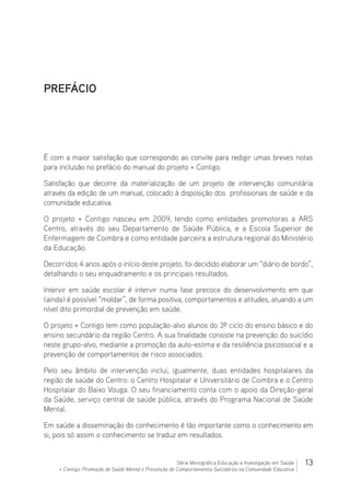 13Série Monográfica Educação e Investigação em Saúde
+ Contigo: Promoção de Saúde Mental e Prevenção de Comportamentos Suicidários na Comunidade Educativa
PREFÁCIO
É com a maior satisfação que correspondo ao convite para redigir umas breves notas
para inclusão no prefácio do manual do projeto + Contigo.
Satisfação que decorre da materialização de um projeto de intervenção comunitária
através da edição de um manual, colocado à disposição dos  profissionais de saúde e da
comunidade educativa.
O projeto + Contigo nasceu em 2009, tendo como entidades promotoras a ARS
Centro, através do seu Departamento de Saúde Pública, e a Escola Superior de
Enfermagem de Coimbra e como entidade parceira a estrutura regional do Ministério
da Educação.
Decorridos 4 anos após o início deste projeto, foi decidido elaborar um “diário de bordo”,
detalhando o seu enquadramento e os principais resultados.
Intervir em saúde escolar é intervir numa fase precoce do desenvolvimento em que
(ainda) é possível “moldar”, de forma positiva, comportamentos e atitudes, atuando a um
nível dito primordial de prevenção em saúde.
O projeto + Contigo tem como população-alvo alunos do 3º ciclo do ensino básico e do
ensino secundário da região Centro. A sua finalidade consiste na prevenção do suicídio
neste grupo-alvo, mediante a promoção da auto-estima e da resiliência psicossocial e a
prevenção de comportamentos de risco associados.
Pelo seu âmbito de intervenção inclui, igualmente, duas entidades hospitalares da
região de saúde do Centro: o Centro Hospitalar e Universitário de Coimbra e o Centro
Hospitalar do Baixo Vouga. O seu financiamento conta com o apoio da Direção-geral
da Saúde, serviço central de saúde pública, através do Programa Nacional de Saúde
Mental.
Em saúde a disseminação do conhecimento é tão importante como o conhecimento em
si, pois só assim o conhecimento se traduz em resultados.
 
