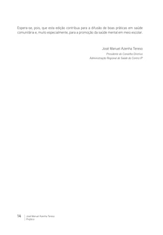 14 José Manuel Azenha Tereso
Prefácio
Espera-se, pois, que esta edição contribua para a difusão de boas práticas em saúde
comunitária e, muito especialmente, para a promoção da saúde mental em meio escolar.
José Manuel Azenha Tereso
Presidente do Conselho Diretivo
Administração Regional de Saúde do Centro IP
 